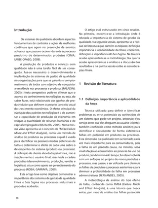 Introdução                                               O artigo está estruturado em cinco sessões.
                                                    Na primeira, encontra-se a introdução onde é
     Os sistemas de qualidade abordam aspectos      relatada a importância do sistema de gestão da
fundamentais de controles e ações de melhorias      qualidade. Na segunda sessão, apresenta-se a revi-
contínuas que agem na prevenção de eventos          são de literatura que contém os tópicos: definição
adversos que possam ocorrer durante o processo      importância e aplicabilidade da fmea; conceitos,
produtivo de determinados produtos (CIMA;           definições e importância do Seis Sigma. Na terceira
URIBE-OPAZO, 2009).                                 sessão apresentam-se a metodologia; Na quarta
                                                    sessão apresentam-se a análise e a discussão dos
     A produção de produtos e serviços com
                                                    resultados e na quinta sessão estão as considera-
qualidade não é uma tarefa fácil de ser conse-
                                                    ções finais.
guida. Faz-se necessário o desenvolvimento e
implantação de sistemas de gestão da qualidade
nas organizações para que se garanta o compro-
metimento de todos com objetivo de conquistar       1 Revisão de literatura
a excelência nos processos e produtos (PALADINI,
2005). Nesta perspectiva pode-se afirmar que o
avanço do conhecimento tecnológico, ou seja, do
saber fazer, está relacionado aos ganhos de pro-
                                                    1.1 Definição, importância e aplicabilidade
dutividade que definem o próprio conceito atual          da Fmea
do crescimento econômico. O efeito principal da
                                                         Técnica utilizada para definir e identificar
evolução dos padrões tecnológico é o de aumen-
                                                    problemas ou erros potenciais ou conhecidos de
tar a capacidade de produção da economia em
                                                    um sistema que pode ser projeto, processo e/ou
relação à quantidade de recursos humanos e de
                                                    serviço antes que eles cheguem ao usuário (cliente);
capital empregados (BATALHA, 2005). Nesta mes-
                                                    também conhecido como método analítico para
ma visão apresenta-se o conceito de FMEA (Failure
                                                    identificar e documentar de forma sistemática
Mode and Effect Analysis), como um método de
                                                    falhas em potencial em produtos ou processos.
análise de produtos ou processos o qual é usado
                                                    Esta dimensão da qualidade tem se tornado cada
para identificar os possíveis modos potenciais de
                                                    vez mais importante para os consumidores, pois
falha e determinar o efeito de cada uma sobre o
                                                    a falha de um produto causa, no mínimo, uma
desempenho do sistema (produto ou processo).
                                                    insatisfação ao consumidor ao privá-lo do uso do
A definição de cliente abordada pela Fmea, não é
                                                    produto por determinado tempo; Foi desenvolvida
simplesmente o usuário final, mas toda a cadeia
                                                    com um enfoque no projeto de novos produtos e
produtiva (desenvolvimento, produção, vendas e
                                                    processos, mas passou a ser utilizada para diminuir
logística), atua como apoio ao gerenciamento do
                                                    as falhas de produtos e processos existentes e para
processo (ROSA; GARRAFA, 2009).
                                                    diminuir a probabilidade de falha em processos
    Este artigo teve como objetivo demonstrar a     administrativos (FERNANDES, 2005).
importância dos sistemas de gestão da qualidade
                                                         A metodologia de análise do tipo efeito
Fmea e Seis Sigma nos processos industriais e
                                                    de falha, conhecida como FMEA (Failure Mode
produtos acabados.
                                                    and Effect Analysis), é uma técnica que busca
                                                    evitar, por meio de análise das falhas potenciais
 32 |
 