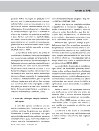 Revista da     FAE


possíveis falhas no projeto do produto ou do              cendo metas constantes de redução de desperdí-
processo, este é o objetivo desta técnica, ou seja,       cio (SANTOS; MARTINS, 2004).
detectar falhas antes que se produza peça e ou                 O nível Seis Sigma de qualidade considera
produto com defeitos. Pode-se dizer que, com sua          a especificidade e natureza do negócio, seu ta-
utilização está diminuindo as chances do produto          manho, suas características específicas, aspectos
ou processo falhar, ou seja, busca-se aumentar as         culturais e sociais dos indivíduos que dele par-
chances de produção de produtos sem defeitos              ticipam. Nessa caracterização, são identificadas
e desta formar aumentar sua confiabilidade,               as necessidades e desejos dos consumidores e as
esta técnica é usada para antecipar as falhas que         atuais capacidades produtivas (WEBER, 2005).
podem ocorrer em um produto, processo ou peça,                 O método Seis Sigma visa alcançar a quali-
permitindo atuar antecipadamente na causa para            dade quase ideal. Ele é um esforço planejado e
que a falha ou o defeito não venha a ocorrer              disciplinado que examina minuciosamente os pro-
(ROSA; GARRAFA, 2009).                                    cessos repetitivos na empresa, tem condições de
      A importância desta técnica de gestão da            minimizar os defeitos nos produtos e serviços para
qualidade está relacionada com o grau de exigência        níveis sem precedentes devido à sua forte ênfase
dos consumidores associado ao lançamento de               nas análises estatísticas e na preocupação com o
novos produtos onde que determinados tipos de             design, a fabricação e todas as áreas relacionadas
falhas podem ter consequências insatisfatória para        aos consumidores (DEFEO, 2006).
o consumidor, tais como aviões, equipamentos                   As possibilidades da aplicação do método seis
hospitalares medicamentos os quais o mau                  sigma resulta em melhoria de qualidade, econo-
funcionamento pode significar até mesmo um risco          mia de custos, satisfação dos clientes, fidelidade
de vida ao usuário. Apesar de ter sido desenvolvida       e desenvolvimento dos funcionários, porém este
com um enfoque no projeto de novos produtos               sucesso somente será possível se houver um com-
e processo, a metodologia fmea, pela sua grande           prometimento de todos os envolvidos. São fatores
utilidade, passou a ser aplicada em diversas áreas        fundamentais para atingir níveis de eficiência
das indústrias, tem sido empregada também                 significativos, através de resultados reais obtidos
em aplicações especificas tais como análises de           (DEFEO, 2006).
fontes de risco em engenharia de segurança e na                 Definir o método seis sigma pode tornar-se
indústria de alimentos (FERNANDES, 2005).                 uma tarefa extensa se for feita uma análise da
                                                          literatura sobre o assunto, em vista da grande
                                                          gama de definições que podem ser encontradas.
1.2 Conceito, definição e importância do
                                                               Perez-Wilson (2000) analisa o seis sigma como
        seis sigma
                                                          sendo muitas coisas, tais como: uma estatística,
     O termo Seis Sigma é considerado uma ex-             uma medida, uma estratégia, um objetivo, uma
tensão dos conceitos da Qualidade com foco na             visão, uma filosofia.
melhoria contínua dos processos, que atingem                 Atualmente o Seis Sigma é considerado
diretamente o cliente. A estratégia Seis Sigma            uma das mais importantes metodologias para
aproveita todas as ações de qualidade que estão           o melhoramento e crescimento dos negócios
em andamento ou que já foram implantadas num              (WATSON, 2000).
sistema industrial, harmonizando-as e estabele-
Rev. FAE, Curitiba, v.13, n.2, p. 31-36, jul./dez. 2010                                                 |33
 