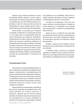 Revista da         FAE


     Avalia-se outro aspecto importante na visão          da qualidade em sua totalidade. Desta forma o
de Andrietta (2002), quando a mesma relata a              estudo realizado não esgota o assunto e algumas
importância dos sistemas de gestão da qualidade           recomendações podem ser mencionadas.
e os desafios que são enfrentados quanto sua im-              Levando em consideração o foco nos pro-
plantação, tendo em vista que todo processo de            cessos, melhoria da produtividade e redução de
implantação de novos métodos geram custos e               custos observa-se a necessidade de um estudo
significativo grau de incerteza para as organizações.     mais aprofundado a respeito da aplicabilidade
     Neste sentido, e de acordo com a literatura          destas técnicas.
consultada, a importância e contribuição da Fmea               Sugere-se para as indústrias que seja feito
e o Seis Sigma para as organizações industriais           um acompanhamento sistêmico na aplicação das
estão relacionadas aos seguintes indicadores:             técnicas Fmea e Seis Sigma coletando o máximo
Proporcionam um melhor conhecimento dos pro-              de informações possíveis em diferentes etapas
blemas nos processos e produtos; colaboram no             dos processos.
sentido de promover ações de melhorias baseado                 Também, sugere-se para trabalhos futuros
em dados; favorecem a diminuição de custos por            estudos de casos evidenciando a importância de
meio da análise de ocorrências de falhas; impul-          tais métodos.
sionam o trabalho em equipe buscando sempre a
                                                                O trabalho atingiu, portanto, seu objetivo
satisfação dos clientes; melhoria na produtividade;
                                                          proposto na medida em que as técnicas de quali-
aumento da competitividade e crescimento de
                                                          dade Fmea e Seis Sigma demonstraram que é pos-
mercados.
                                                          sível melhorar a qualidade de processo e produtos.



Considerações finais

     De acordo com o estudo realizado verificou-se
que a importância da gestão da qualidade requer
preparo, conhecimento e acompanhamento de                                               • Recebido em: 25/06/2010

todas as atividades desenvolvidas pelas indústrias.                                     • Aprovado em: 20/10/2010

O significativo número de variáveis que interferem
na qualidade de processos e produtos requerem
análises representativas e fiéis de todo o processo,
sobretudo porque há sempre causas novas
surgindo no ambiente.
     Neste estudo ficou caracterizado a importância
das técnicas de gestão da qualidade Fmea e Seis
Sigma aplicados nos sistemas industriais. È
necessário, portanto que tais técnicas quando
aplicadas em algumas etapas do processo possam
ser expandidas para as demais atividades da
indústria a fim de que se consiga atingir a melhoria
Rev. FAE, Curitiba, v.13, n.2, p. 31-36, jul./dez. 2010                                                    |35
 