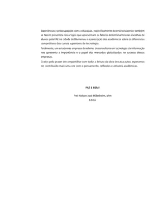 Experiências e preocupações com a educação, especificamente do ensino superior, também
se fazem presentes nos artigos que apresentam os fatores determinantes nas escolhas de
alunos pela FAE na cidade de Blumenau e a percepção dos acadêmicos sobre os diferencias
competitivos dos cursos superiores de tecnologia.
Finalmente, um estudo nas empresas brasileiras de consultoria em tecnologia da informação
nos apresenta a importância e o papel dos mercados globalizados no sucesso dessas
empresas.
Gratos pelo prazer de compartilhar com todos a leitura da obra de cada autor, esperamos
ter contribuído mais uma vez com o pensamento, reflexões e atitudes acadêmicas.




                                      PAZ E BEM!


                            Frei Nelson José Hillesheim, ofm
                                         Editor
 