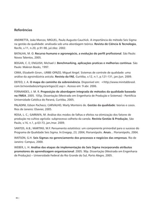 Referências

ANDRIETTA, João Marcos; MIGUEL, Paulo Augusto Cauchick. A importância do método Seis Sigma
na gestão da qualidade: analisada sob uma abordagem teórica. Revista de Ciência & Tecnologia,
Recife, v.11, n.20, p.91-98, jul./dez. 2002.
BATALHA, M. O. Recurso humano e agronegócio, a evolução do perfil profissional. São Paulo:
Novos Talentos, 2005.
BOGAN, C. E; ENGLISH, Michael J. Benchmarking, aplicações praticas e melhorias contínua. São
Paulo: Makron Books, 1997.
CIMA, Elizabeth Giron.; URIBE-OPAZO, Miguel Angel. Sistemas de controle de qualidade: uma
análise da agroindústria avícola. Revista da FAE, Curitiba, v.12, n.1, p.121-131, jan./jun. 2009.
DEFEO, J. A. O mapa do caminho da sobrevivência. Disponível em: <http://www.minitabbrasil.
com.br/novidades/artigos/artigos32.asp>. Acesso em: 9 abr. 2006.
FERNANDES, J. M. R. Proposição de abordagem integrada de métodos da qualidade baseada
no FMEA. 2005. 105p. Dissertação (Mestrado em Engenharia de Produção e Sistemas) - Pontifícia
Universidade Católica do Paraná, Curitiba, 2005.
PALADINI, Edson Pacheco; CARVALHO, Marly Monteiro de. Gestão da qualidade: teorias e casos.
Rios de Janeiro: Elsevier, 2005.
ROSA, L. C.; GARRAFA, M. Análise dos modos de falhas e efeitos na otimização dos fatores de
produção no cultivo agrícola: subprocesso colheita da canola. Revista Gestão & Produção, São
Paulo, v.16, n.1, p.63-73, jan./mar. 2009.
SANTOS, A.B.; MARTINS, M.F. Pensamento estatístico: um componente primordial para o sucesso do
Programa de Qualidade Seis Sigma. In:Enegep, 23; 2004, Florianópolis. Anais... Florianópolis, 2004.
WATSON, G.H. Seis Sigmas no gerenciamento dos processos e negócios das empresas. Rio de
Janeiro: Campus, 2000.
WEBER, L. H. Análise das etapas de implementação do Seis Sigma incorporando atributos
promotores de aprendizagem organizacional. 2005. 90p. Dissertação (Mestrado em Engenharia
de Produção) – Universidade Federal do Rio Grande do Sul, Porto Alegre, 2005.




 36 |
 