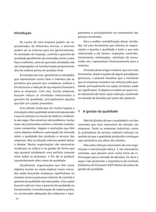 Introdução                                            pamentos e principalmente no treinamento das
                                                      pessoas envolvidas.
     Os custos de uma empresa podem ser re-                Para a melhor contabilização destas ativida-
presentados de diferentes formas, e diversos          des, há uma ferramenta que informa às organi-
podem ser os sistemas para seu gerenciamento.         zações o quanto a qualidade e tudo o que está
As atividades de inspeção, controle e garantia da     relacionado a ela (testes, inspeções, controles,
qualidade geralmente são encaradas como custos        treinamento, reclamações, satisfação do consu-
fixos e indiretos, uma vez que estas atividades não   midor etc.) representam financeiramente para a
são empregadas na transformação propriamente          empresa.
dita de matéria-prima em produto final.                     O intuito deste artigo é mostrar que com esta
     Em tempos de crise, geralmente as atividades     ferramenta, aliada à quebra de alguns paradigmas
que representam custos fixos e indiretos são as       gerenciais, é possível visualizar que o montante
primeiras que passam por cuidadosas análises a        que as empresas investem nos esforços pela qua-
fim de buscar a redução de seu impacto financeiro     lidade, principalmente nas ações corretivas, pode
para as empresas. Com isso, muitas empresas           ser significativo. O objetivo é evidenciar quais áre-
buscam reduzir as atividades relacionadas à           as necessitam de maior ação e atenção, auxiliando
garantia da qualidade, principalmente aquelas         na tomada de decisões por parte dos gestores.
que têm um caráter preventivo.
     Esta atitude revela que em muitos lugares a
concepção sobre qualidade ainda está equivocada       1 A gestão da qualidade
e que os esforços no intuito de obtê-la e melhorá-
la são vagos. Para amenizar este problema, muitas          Não há dúvidas de que a qualidade é um dos
vezes são promovidos eventos e atitudes isoladas,     conceitos que mais necessitam de atenção nas
como campanhas, slogans e exortações que têm          empresas. Tanto as empresas industriais como
como objetivo melhorar a percepção do mercado         as prestadoras de serviços realizam esforços no
sobre a qualidade dos produtos e serviços das         sentido de que a qualidade produzida e entregue
empresas. Mas as atitudes internas podem deixar       seja satisfatória aos olhos dos clientes.
a desejar. Nestas organizações são necessárias             Mas estes esforços necessitam de uma orga-
mudanças na cultura e na gestão de forma que          nização e estruturação básica. E são necessários
seja possível estabelecer uma perfeita conexão        controles, que possam servir como fonte de in-
entre todos os processos, a fim de se produzir        formações para a tomada de decisões. Os itens a
constantemente altos níveis de qualidade.             seguir irão apresentar a importância do Controle
    Atualmente, organizações que têm como             Estatístico de Processos (CEP) dentro da esfera da
objetivo manter ou ainda explorar novos merca-        gestão da qualidade.
dos estão buscando mudanças significativas na
maneira como os processos internos de controle e
garantia da qualidade são executados. Estas ações
buscam cada vez mais a garantia da qualidade no
fornecimento e transformação da matéria-prima,
na conservação adequada das máquinas e equi-
 38 |
 