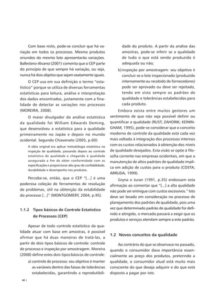 Com base nisto, pode-se concluir que há va-                            dade do produto. A partir da análise das
riação em todos os processos. Mesmo produtos                                amostras, pode-se inferir se a qualidade
oriundos do mesmo lote apresentarão variações.                              de tudo o que está sendo produzido é
Ballestero-Alvarez (2001) comenta que o CEP parte                           adequada ou não;
do princípio de que sempre há variação, ou seja,                         b) inspeção por amostragem: seu objetivo é
nunca há dois objetos que sejam exatamente iguais.                          concluir se o lote inspecionado (produzido
      O CEP usa em sua definição o termo “esta-                             internamente ou recebido de fornecedores)
tístico” porque se utiliza de diversas ferramentas                          pode ser aprovado ou deve ser rejeitado,
estatísticas para leitura, análise e interpretação                          tendo em vista sempre os padrões de
dos dados encontrados, justamente com a fina-                               qualidade e tolerâncias estabelecidas para
lidade de detectar as variações nos processos                               cada produto.
(MOREIRA, 2008).                                                          Embora exista entre muitos gestores um
    O maior divulgador da análise estatística                        sentimento de que não seja possível definir ou
da qualidade foi William Edwards Deming,                             quantificar a qualidade (RUST; ZAHORIK; KEININ-
que desenvolveu a estatística para a qualidade                       GHAM, 1995), pode-se considerar que o conceito
primeiramente no Japão e depois no mundo                             moderno de controle da qualidade está cada vez
ocidental. Segundo Chiavenato (2005, p.60):                          mais voltado à integração dos processos internos
        A idéia original era aplicar metodologia estatística na
                                                                     com os custos relacionados à obtenção dos níveis
        inspeção de qualidade, passando depois ao controle           de qualidade desejados. Esta visão se opõe à filo-
        estatístico de qualidade e chegando à qualidade              sofia corrente nas empresas ocidentais, em que a
        assegurada a fim de obter conformidade com as                manutenção de altos padrões de qualidade impli-
        especificações e proporcionar alto grau de confiabilidade,
                                                                     ca em adição de custos para o produto (COSTA;
        durabilidade e desempenho nos produtos.
                                                                     ARRUDA, 1999).
    Percebe-se, então, que o CEP “[...] é uma                             Gryna e Juran (1991, p.35) endossam esta
poderosa coleção de ferramentas de resolução                         afirmação ao comentar que “[...] a alta qualidade
de problemas, útil na obtenção da estabilidade                       não pode ser entregue com custos excessivos.” Isto
do processo [...]” (MONTGOMERY, 2004, p.95).                         deve ser levado em consideração no processo de
                                                                     planejamento dos padrões de qualidade, pois uma
1.1.2 Tipos básicos de Controle Estatístico                          vez que determinado padrão de qualidade for defi-
                                                                     nido e atingido, o mercado passará a exigir que os
           de Processos (CEP)
                                                                     produtos e serviços atendam sempre a este padrão.
     Apesar de todo controle estatístico da qua-
lidade atuar com base em amostras, é possível
                                                                     1.2 Novos conceitos da qualidade
afirmar que há duas maneiras de tratá-las, a
partir de dois tipos básicos de controle: controle                        Ao contrário do que se observava no passado,
de processo e inspeção por amostragem. Moreira                       quando o consumidor dava importância essen-
(2008) define estes dois tipos básicos de controle:                  cialmente ao preço dos produtos, preterindo a
        a) controle de processo: seu objetivo é manter               qualidade, o consumidor atual está muito mais
           as variáveis dentro das faixas de tolerâncias             consciente do que deseja adquirir e do que está
           estabelecidas, garantindo a reprodutibili-                disposto a pagar por isto.
 40 |
 