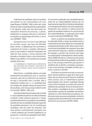 Revista da      FAE


    A definição de qualidade como um produto                    Foi o primeiro a defender que a qualidade deveria
sem defeito ou em conformidade com suas                         deixar de ser responsabilidade exclusiva de um
especificações (CROSBY, 1994) esteve por muito                  departamento específico (Controle da Qualidade),
tempo em vigor em grande parte das organizações.                e sim obrigação de todas as áreas da organização.
E em algumas ainda está. Esta ideia exclui um                   Atualmente, este conceito é o ponto central da
importante elemento do processo: o cliente.                     gestão da qualidade moderna, em que há divisão
Atualmente as empresas têm que se concentrar                    das responsabilidades e cooperação entre todas
em atender as especificações do cliente, e não as               as áreas envolvidas (FEIGENBAUM, 1994).
suas (DEMING, 1990).                                                 Assim, as políticas de qualidade passaram a
    Esta postura tem a ver com a nova definição                 ser aplicadas desde a compra da matéria-prima e
de mercado e preço, que hoje são definidos                      o desenvolvimento do produto até a realização do
pelos clientes. A globalização tem permitido o                  acompanhamento pós-venda. Nota-se que a tradi-
surgimento de marcas e produtos alternativos                    cional visão da qualidade nas empresas como algo
para os consumidores. Produtos importados são                   essencialmente industrial e voltado às atividades
cada vez mais comuns e marcas nacionais têm                     de inspeção e controle não encontra mais lugar
                                                                nas organizações contemporâneas. Neste sentido,
buscado se fortalecer frente a esta concorrência.
                                                                Peters (2000) identificou a liderança como ponto
Robles Junior (2003, p.15) comenta esta situação
                                                                fundamental da melhoria da qualidade, ao afirmar
quando afirma que
                                                                que os três principais elementos para garantir a
       [...] a globalização é a maneira que as multinacionais
                                                                excelência são: os clientes, a inovação e as pessoas.
       têm encontrado para enfrentar a concorrência de
       pequenas empresas, porém com alto padrão de              E que as três principais atividades do líder são: o
       eficiência.                                              ouvir, o ensinar e o facilitar.

     Desta forma, a qualidade adquire um papel                       Com base nas premissas de que os consumi-
fundamental principalmente para as empresas                     dores estarão dispostos a pagar bem pela quali-
                                                                dade, que as empresas que fornecerem qualidade
nacionais, pois será um diferencial no momento
                                                                terão sucesso, que os trabalhadores querem
em que o consumidor fizer a escolha. Mas é
                                                                oportunidades para fornecer qualidade elevada
importante ressaltar que “[...] a qualidade deve
                                                                e que nenhum produto ou serviço está isento de
ser atingida sem agregar valores aos preços finais
                                                                problemas de qualidade, torna-se necessário tam-
dos produtos, uma vez que preço é determinante
                                                                bém quebrar o paradigma de que as atividades
no mercado” (BONA, 1996, p.6).
                                                                relacionadas à gestão da qualidade representam
     Acompanhando esta nova postura do mercado                  somente um custo indireto para as empresas, sen-
e a nova realidade econômica mundial (sobretudo                 do muitas vezes as primeiras atividades a sofrerem
no Brasil), muitas empresas passaram a investir                 sanções quando da existência de crises internas ou
consideravelmente em suas políticas de qualidade,               deficiência nos processos (PETERS, 2000).
fazendo com que as atividades de gestão e garantia
da qualidade passassem a ter um envolvimento
estratégico cada vez maior nas empresas. Esta
nova postura é perfeitamente consoante com
a teoria proposta por Armand Feigenbaum ao
apresentar o Controle da Qualidade Total (TQC).
Rev. FAE, Curitiba, v.13, n.2, p. 37-46, jul./dez. 2010                                                         |41
 