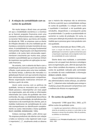 2 A relação da contabilidade com os                   que a maioria das empresas não se estruturou
        custos da qualidade                           de forma a permitir que a contabilidade conheça
                                                      os custos da qualidade. E a relação entre custo
                                                      e qualidade é inevitável: a má qualidade gera
     Por muito tempo o Brasil viveu um período
                                                      retrabalho, desperdícios e consequente perda
em que a instabilidade econômica e a incerteza
ao se fazerem projeções financeiras eram uma          na produtividade. E a perda na produtividade irá
constante e influenciavam toda a cadeia produti-      aumentar os custos de produção. Em suma, os
va nacional. Nesta época, que durou até meados        custos para obtenção do produto irão aumentar à
da década de 1990, as empresas viam-se diante         medida que o processo gerar mais produtos com
de inflações elevadas e de uma realidade que de-      má qualidade.
mandava a constante correção monetária de seus               Conforme observado por Bona (1996, p.5),
ativos. A contabilidade foi uma peça fundamental
                                                             Com a criação de blocos de mercados, com a
neste período. Organizações com departamentos
                                                             globalização da economia e quebras de barreiras para
contábeis e de custos bem estruturados experi-               a importação e exportação, está se exigindo muito mais
mentaram crescimento por muitos anos, graças                 da contabilidade de custos tradicional.
também à possibilidade que as empresas tinham
de maximizar seus ganhos em aplicações no mer-             Diante desta nova realidade, o controlador
cado financeiro.                                      passou a ter um papel mais decisivo e estratégico
     No entanto, com o advento do Real e com a        para as organizações, pois, além da apuração dos
estabilização da economia a partir do controle da     atos e fatos contábeis da empresa, o cálculo dos
inflação, o país passou para uma nova realidade.      custos da qualidade realizado pelo controlador
Ao mesmo tempo, a abertura dos mercados e a           ou contador dá mais credibilidade à informação
globalização fizeram com que somente empresas         (ROBLES JUNIOR, 2003).
bem estruturadas permanecessem competitivas.              Checoli (2000, p.13) também lembra o papel
Muitas organizações tradicionais entraram em
                                                      dos administradores nestes esforços, ao salientar
declínio a partir de então.
                                                      que “[...] deveriam estar motivados para começar a
     Assim como ocorreu com as políticas da           mudança, já que eles possuem compromisso com
qualidade, tornou-se necessário que a contabi-
                                                      a melhoria da eficácia na organização”.
lidade passasse a desempenhar um novo papel
nas organizações, pois até então as informações
relacionadas aos custos da qualidade não eram
conhecidas. Ou seja, a contabilidade desconhecia      3 Os custos da qualidade
o custo da não-conformidade, da ineficiência e dos
reprocessos e da insatisfação dos clientes, pois as
                                                           Campanela1 (1990 apud ZILLI, 2003, p.27)
medidas tradicionais de contabilização do custo
                                                      define custos da qualidade como
não acompanhavam ou identificavam completa-
                                                             [...] aqueles que representam a diferença entre o custo
mente os custos relacionados à baixa qualidade
                                                             atual de um produto ou serviço e o custo ideal, se não
(RUST; ZAHORIK; KEININGHAM, 1995).
                                                             houvesse o serviço fora do padrão, falha de produtos,
     Embora Jennings (2003, p.60) afirme que                 ou defeitos na manufatura.
“As empresas produtivas são abertas com relação
a todos os números e elas registram tudo o que        1
                                                          CAMPANELLA, Jack. Principles of quality costs. 2.ed. Milwaukee:
é importante [...]”, atualmente ainda se observa          ASQC, 1990.

 42 |
 