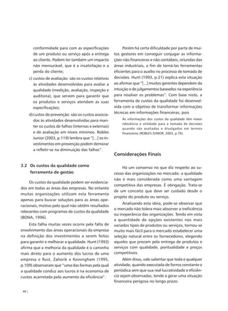 conformidade para com as especificações                Porém há certa dificuldade por parte de mui-
          de um produto ou serviço após a entrega          tos gestores em conseguir conjugar as informa-
          ao cliente. Podem ter também um impacto          ções não financeiras e não contábeis, oriundas das
          não mensurável, que é a insatisfação e a         áreas industriais, a fim de torná-las ferramentas
          perda do cliente;                                eficientes para o auxílio no processo de tomada de
        c) custos de avaliação: são os custos relativos    decisões. Hunt (1993, p.21) explica esta situação
           às atividades desenvolvidas para avaliar a      ao afirmar que “[...] muitos gerentes dependem da
           qualidade (medição, avaliação, inspeção e       intuição e de julgamentos baseados na experiência
           auditoria), que servem para garantir que        para resolver os problemas”. Com base nisto, a
           os produtos e serviços atendam as suas          ferramenta de custos da qualidade foi desenvol-
           especificações;                                 vida com o objetivo de transformar informações
                                                           técnicas em informações financeiras, pois
        d) custos de prevenção: são os custos associa-
           dos às atividades desenvolvidas para man-           As informações dos custos da qualidade têm maior
                                                               relevância e utilidade para a tomada de decisões
           ter os custos de falhas (internas e externas)
                                                               quando são avaliadas e divulgadas em termos
           e de avaliação em níveis mínimos. Robles            financeiros (ROBLES JUNIOR, 2003, p.76).
           Junior (2003, p.119) lembra que “[...] os in-
           vestimentos em prevenção podem demorar
           a refletir-se na diminuição das falhas”.
                                                           Considerações Finais

3.2 Os custos da qualidade como                                 Há um consenso no que diz respeito ao su-
        ferramenta de gestão                               cesso das organizações no mercado: a qualidade
                                                           não é mais considerada como uma vantagem
     Os custos da qualidade podem ser evidencia-
                                                           competitiva das empresas. É obrigação. Trata-se
dos em todas as áreas das empresas. No entanto
                                                           de um conceito que deve ser cuidado desde o
muitas organizações utilizam esta ferramenta
                                                           projeto do produto ou serviço.
apenas para buscar soluções para as áreas ope-
                                                                Analisando esta ideia, pode-se observar que
racionais, motivo pelo qual não obtêm resultados
                                                           o mercado não tolera mais absorver a ineficiência
relevantes com programas de custos da qualidade
                                                           ou inoperância das organizações. Tendo em vista
(BONA, 1996).
                                                           a quantidade de opções existentes nos mais
     Esta falha muitas vezes ocorre pela falta de          variados tipos de produtos ou serviços, tornou-se
envolvimento das áreas operacionais da empresa             muito mais fácil para o mercado estabelecer uma
na definição dos investimentos a serem feitos              seleção natural entre os fornecedores, elegendo
para garantir e melhorar a qualidade. Hunt (1993)          aqueles que prezam pela entrega de produtos e
afirma que a melhoria da qualidade é o caminho             serviços com qualidade, pontualidade e preços
mais direto para o aumento dos lucros de uma               competitivos.
empresa e Rust, Zahorik e Keiningham (1995,                     Além disso, vale salientar que toda e qualquer
p.109) observaram que “uma das formas pela qual            atividade, quando executada de forma constante e
a qualidade conduz aos lucros é na economia de             periódica sem que sua real lucratividade e eficiên-
custos acarretada pelo aumento da eficiência”.             cia sejam observadas, tende a gerar uma situação
                                                           financeira perigosa no longo prazo.

 44 |
 