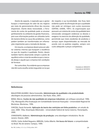 Revista da         FAE


     Diante do exposto, é esperado que o gestor           diz respeito à sua lucratividade. Isto ficou bem
busque a maximização do valor do seu negócio              evidente a partir da afirmação de que a qualidade
por meio do gerenciamento eficaz dos recursos             não pode ser entregue com custos excessivos
disponíveis. Diante desta necessidade, a ferra-           (GRYNA; JURAN, 1991). As organizações que
menta de custos da qualidade pode se encaixar             possuem um sistema de custos da qualidade bem
perfeitamente no ambiente da gestão financeira,           estruturado conseguem evidenciar os desvios e
pois suas informações podem ser utilizadas tanto          exageros no exercício da obtenção da qualidade,
de maneira direta na causa dos problemas, como            permitindo que níveis excelentes de produtos e
podem também ser transformadas em informa-                serviços sejam disponibilizados ao mercado de
ções importantes para a tomada de decisão.                acordo com os padrões exigidos, sempre com
     Em resumo, as empresas devem procurar ado-           custo adequado e preços competitivos.
tar sistemas internos que busquem a excelência
no que diz respeito à qualidade. Porém, devem
também fazê-lo observando sempre o ponto de
equilíbrio entre o nível de excelência que o merca-
do deseja e aquele que a empresa tem condições
de fornecer.
     Por conta disto, fica evidente que as empresas
                                                                                        • Recebido em: 09/03/2010
não têm outra escolha senão resguardar-se no que
                                                                                        • Aprovado em: 04/10/2010




Referências

BALLESTERO-ALVAREZ, María Esmeralda. Administração da qualidade e da produtividade:
abordagens do processo administrativo. São Paulo: Atlas, 2001.
BONA, Márcio. Custos da não qualidade em empresas industriais: um enfoque conceitual. 1996.
77p. Monografia (Pós-Graduação em Contabilidade Gerencial Avançada) – Universidade Regional de
Blumenau. Blumenau, 1996.
CHECOLI, Paulo Fernando. Aplicação da teoria das restrições em linha produtiva: um estudo de
caso. 2000. 105p. Dissertação (Mestrado) – Universidade Federal de Santa Catarina. Florianópolis,
2000.
CHIAVENATO, Idalberto. Administração da produção: uma abordagem introdutória. Rio de
Janeiro: Elsevier, 2005.
COSTA, Carlos Aníbal Nogueira; ARRUDA, Carlos Alberto. Em busca do futuro: a competitividade
no Brasil. Rio de Janeiro: Campus, 1999.

Rev. FAE, Curitiba, v.13, n.2, p. 37-46, jul./dez. 2010                                                    |45
 