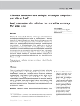 Revista da          FAE


Alimentos preservados com radiação: a vantagem competitiva
que falta ao Brasil1

Food preservation with radiation: the competitive advantage
that Brazil lacks
                                                                                               Patricia Wieland*
                                                                                               Leonardo Junqueira Lustosa**
                                                                                               Teresia Diana Lewe van Aduard de
                                                                                               Macedo-Soares***
Resumo

A técnica de preservação de alimentos por radiação vem sendo aplicada
mundialmente para aumentar o tempo de armazenamento e reduzir a
dependência de pesticidas químicos. Apesar dos incentivos governamentais
e do mercado produtor agrícola crescente, o Brasil ainda não entrou no
seleto clube dos exportadores de produtos agrícolas tropicais tratados
com radiação. As dificuldades para oferta regular de um serviço de
irradiação de alimentos independem da tecnologia utilizada. Instalações
semelhantes que esterilizam artigos médicos ou melhoram as propriedades
termo-mecânicas de materiais têm operado no Brasil sem interrupções
e de modo crescente. Este artigo analisa os vários aspectos da gestão
industrial, alianças estratégicas, segurança ambiental e regulação da
irradiação de alimentos e apresenta perspectivas para desenvolvimentos
futuros no Brasil.

Palavras-chave: irradiação; alianças estratégicas; industrialização;
exportação; frutas.



Abstract

Food preservation with radiation is a worldwide technique to increase
storage time and reduce chemical pesticides dependence. In spite of                            *   Doutoranda do Departamento de
governmental support and a growing market, Brazil does not export                                  Engenharia Industrial da PUC-Rio/
                                                                                                   DEI. Pesquisadora Titular U-III da
irradiated food. The difficulties of the irradiation services supply are not
                                                                                                   Comissão Nacional de Energia
related to the technology, given that similar facilities are in full operation,                    Nuclear (CNEN). Rio de Janeiro-RJ.
offering medical aid product sterilization services or improving materials                         E-mail: pwieland@cnen.gov.br.
thermo-mechanical properties. This paper analyses several aspects of the                       ** PhD em Engenharia Industrial pela
industrial management, strategic alliances, environmental safety and                               Stanford University, EUA. Professor
                                                                                                   do Departamento de Engenharia
regulation of food irradiation and presents some perspectives for future
                                                                                                   Industrial da PUC-Rio/DEI. Rio de
developments in Brazil.                                                                            Janeiro-RJ. E-mail: ljl@puc-rio.br
                                                                                               *** PhD em Filosofia Econômica e
Keywords: irradiation; strategic alliances; industrialization; export, fruits.                     Social pela Montréal University,
                                                                                                   Canadá. Professora da Escola
                                                                                                   de Negócios da PUC-Rio/IAG.
                                                                                                   Rio de Janeiro-RJ. E-mail: tdiana.
1
    Os autores agradecem os comentários da Dra. Nélida del Mastro, bolsista de produtividade       vanaduardmacedosoares@gmail.
    em pesquisa do CNPq e professora/orientadora em Tecnologia Nuclear do IPEN e USP               com



Rev. FAE, Curitiba, v.13, n.2, p. 1-16, jul./dez. 2010                                                                             |1
 