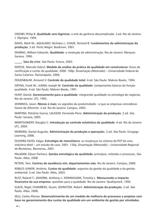 CROSBY, Philip B. Qualidade sem lágrimas: a arte da gerência descomplicada. 3.ed. Rio de Janeiro:
J. Olympio, 1994.
DAVIS, Mark M.; AQUILANO, Nicholas J.; CHASE, Richard B. Fundamentos da administração da
produção. 3 ed. Porto Alegre: Bookman, 2001.
DEMING, William Edwards. Qualidade: a revolução da administração. Rio de Janeiro: Marques
Saraiva, 1990.
_____. Saia da crise. São Paulo: Futura, 2003.
DEPEXE, Marcelo Dalcul. Modelo de análise da prática da qualidade em construtoras: focos da
certificação e custos da qualidade. 2006. 168p. Dissertação (Mestrado) – Universidade Federal de
Santa Catarina. Florianópolis, 2006.
FEIGENBAUM, Armand V. Controle da qualidade total. 4.ed. São Paulo: Makron Books, 1994.
GRYNA, Frank M.; JURAN, Joseph M. Controle da qualidade: componentes básicos da função
qualidade. 4.ed. São Paulo: Makron Books, 1991.
HUNT, Daniel. Gerenciamento para a qualidade: integrando qualidade na estratégia de negócios.
Rio de Janeiro: LTC, 1993.
JENNINGS, Jason. Menos é mais: os segredos da produtividade - o que as empresas vencedoras
fazem de diferente. 2.ed. Rio de Janeiro: Campus, 2003.
MARTINS, Petrônio Garcia; LAUGENI, Fernando Piero. Administração da produção. 2.ed. São
Paulo: Saraiva, 2005.
MONTGOMERY, Douglas C. Introdução ao controle estatístico da qualidade. 4.ed. Rio de Janeiro:
LTC, 2004.
MOREIRA, Daniel Augusto. Administração da produção e operações. 2.ed. São Paulo: Cengage
Learning, 2008.
OLIVEIRA FILHO, Edgar. Estratégia de manufatura: as mudanças no sistema de PCP de uma
indústria têxtil – um estudo de caso. 2001. 126p. Dissertação (Mestrado) – Universidade Regional
de Blumenau. Blumenau, 2001.
PALADINI, Édson Pacheco. Gestão estratégica da qualidade: princípios, métodos e processos. São
Paulo: Atlas, 2008.
PETERS, Tom. Centros de excelência sim, departamentos não. Rio de Janeiro: Campus, 2000.
ROBLES JUNIOR, Antônio. Custos da qualidade: aspectos da gestão da qualidade e da gestão
ambiental. 2.ed. São Paulo: Atlas, 2003.
RUST, Roland T.; ZAHORIK, Anthony J.; KEININGHAM, Timothy L. Mensurando o impacto
financeiro da sua empresa: questões para a qualidade. Rio de Janeiro: Qualitymark, 1995.
SLACK, Nigel; CHAMBERS, Stuart; JOHNSTON, Robert. Administração da produção. 2.ed. São
Paulo: Atlas, 2008.
ZILLI, Carlos Afonso. Desenvolvimento de um modelo de melhoria de processos e projetos com
base no gerenciamento dos custos da qualidade em um ambiente de gestão por atividades.
 46 |
 