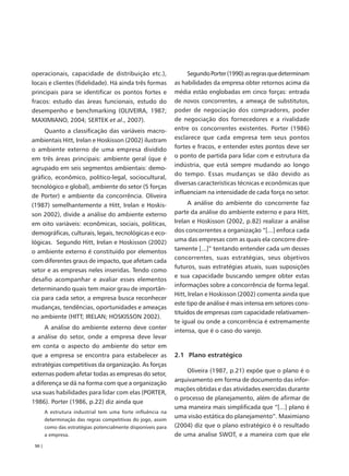 operacionais, capacidade de distribuição etc.),                     Segundo Porter (1990) as regras que determinam
locais e clientes (fidelidade). Há ainda três formas           as habilidades da empresa obter retornos acima da
principais para se identificar os pontos fortes e              média estão englobadas em cinco forças: entrada
fracos: estudo das áreas funcionais, estudo do                 de novos concorrentes, a ameaça de substitutos,
desempenho e benchmarking (OLIVEIRA, 1987;                     poder de negociação dos compradores, poder
MAXIMIANO, 2004; SERTEK et al., 2007).                         de negociação dos fornecedores e a rivalidade
        Quanto a classificação das variáveis macro-            entre os concorrentes existentes. Porter (1986)
ambientais Hitt, Irelan e Hoskisson (2002) ilustram            esclarece que cada empresa tem seus pontos
o ambiente externo de uma empresa dividido                     fortes e fracos, e entender estes pontos deve ser
em três áreas principais: ambiente geral (que é                o ponto de partida para lidar com e estrutura da
                                                               indústria, que está sempre mudando ao longo
agrupado em seis segmentos ambientais: demo-
                                                               do tempo. Essas mudanças se dão devido as
gráfico, econômico, político-legal, sociocultural,
                                                               diversas características técnicas e econômicas que
tecnológico e global), ambiente do setor (5 forças
                                                               influenciam na intensidade de cada força no setor.
de Porter) e ambiente da concorrência. Oliveira
(1987) semelhantemente a Hitt, Irelan e Hoskis-                      A análise do ambiente do concorrente faz
son 2002), divide a análise do ambiente externo                parte da análise do ambiente externo e para Hitt,
em oito variáveis: econômicas, sociais, políticas,             Irelan e Hoskisson (2002, p.82) realizar a análise
demográficas, culturais, legais, tecnológicas e eco-           dos concorrentes a organização “[...] enfoca cada
lógicas. Segundo Hitt, Irelan e Hoskisson (2002)               uma das empresas com as quais ela concorre dire-
o ambiente externo é constituído por elementos                 tamente [...]” tentando entender cada um desses
                                                               concorrentes, suas estratégias, seus objetivos
com diferentes graus de impacto, que afetam cada
                                                               futuros, suas estratégias atuais, suas suposições
setor e as empresas neles inseridas. Tendo como
                                                               e sua capacidade buscando sempre obter estas
desafio acompanhar e avaliar esses elementos
                                                               informações sobre a concorrência de forma legal.
determinando quais tem maior grau de importân-
                                                               Hitt, Irelan e Hoskisson (2002) comenta ainda que
cia para cada setor, a empresa busca reconhecer
                                                               este tipo de análise é mais intensa em setores cons-
mudanças, tendências, oportunidades e ameaças
                                                               tituídos de empresas com capacidade relativamen-
no ambiente (HITT; IRELAN; HOSKISSON 2002).
                                                               te igual ou onde a concorrência é extremamente
        A análise do ambiente externo deve conter
                                                               intensa, que é o caso do varejo.
a análise do setor, onde a empresa deve levar
em conta o aspecto do ambiente do setor em
que a empresa se encontra para estabelecer as                  2.1 Plano estratégico
estratégias competitivas da organização. As forças
                                                                   Oliveira (1987, p.21) expõe que o plano é o
externas podem afetar todas as empresas do setor,
                                                               arquivamento em forma de documento das infor-
a diferença se dá na forma com que a organização
                                                               mações obtidas e das atividades exercidas durante
usa suas habilidades para lidar com elas (PORTER,
                                                               o processo de planejamento, além de afirmar de
1986). Porter (1986, p.22) diz ainda que
                                                               uma maneira mais simplificada que “[...] plano é
        A estrutura industrial tem uma forte influência na
        determinação das regras competitivas do jogo, assim
                                                               uma visão estática do planejamento”. Maximiano
        como das estratégias potencialmente disponíveis para   (2004) diz que o plano estratégico é o resultado
        a empresa.                                             de uma analise SWOT, e a maneira com que ele
 50 |
 