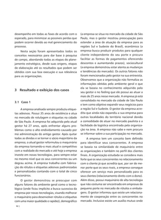 desempenho em todas as fases de acordo com o          (a empresa se situa no mercado da cidade de São
esperado, para minimizar as possíveis perdas que      Paulo, mas o gestor mostrou preocupação para
podem ocorrer devido ao mal gerenciamento do          estender a área de atuação da empresa para as
processo.                                             regiões Sul e Sudeste do Brasil), econômico (a
    Nesta seção foram apresentados todos os           empresa busca produzir produtos para qualquer
conceitos necessários para dar base à pesquisa        cliente independente do seu porte e procura
de campo, abordando todas as etapas do plane-         facilitar as formas de pagamentos oferecendo
jamento estratégico, desde suas origens, etapas       descontos e aumentando prazos), sociocultural
de elaboração até os resultados que podem ser         (a empresa demonstrou estar atenta as mudanças
obtidos com sua boa execução e sua relevância         e tendências do mercado). Os outros fatores não
para as organizações.                                 foram mencionados pelo gestor na sua entrevista.
                                                      Observamos que a organização não formaliza as
                                                      informações obtidas pelo ambiente geral e que
                                                      ela se baseia no conhecimento adquirido pelo
3 Resultado e exibição dos casos
                                                      seu gestor e no feeling que ele possui ao atuar a
                                                      mais de 25 anos nesse mercado. A empresa já está
                                                      consolidada no mercado da cidade de São Paulo
3.1 Caso 1
                                                      e tem como objetivo expandir seus negócios para
     A empresa analisada sempre produziu etique-      a região Sul e Sudeste. O gestor da empresa acre-
tas adesivas. Possui 35 anos de existência e atua     dita que ainda não expandiu a sua empresa para
no mercado de rotulagem e etiquetas na cidade         outras localidades do território nacional devido
de São Paulo. A empresa foi adquirida pelo atual      a comodidade de atuar no mercado paulista e a
gestor há 27 anos, após enfrentar alguns pro-         facilidade de logística encontrada pela organiza-
blemas como o alto endividamento causado por          ção na área. A empresa não sabe e nem procura
má administração do antigo gestor. Após quitar        se informar sobre a sua participação no mercado.
todas as dívidas e se tornar o sócio majoritário da        A empresa tem um conceito bem definido
empresa, o atual gestor reformulou o maquinário       para identificar seus concorrentes. A empresa
da empresa tornando-o mais atual e competitivo        se baseia na similaridade de maquinário entre
com a realidade do mercado e até hoje a empresa       as organizações e também no perfil dos clientes
investe em novas tecnologias, para sempre estar       finais. A organização estudada se considera mais
no mesmo nível que os seus concorrentes ou um         forte que os seus concorrentes no relacionamento
degrau acima. A empresa trabalha com fabrica-         com o cliente já que acredita que, por ser de me-
ção de rótulos e etiquetas adesivas padronizadas      nor porte que os seus rivais, a empresa consegue
e personalizadas contando com o total de cinco        oferecer um serviço mais personalizado para os
funcionários.                                         seus clientes (relacionamento direto com o dono).
     O gestor demonstrou se preocupar com             Além disso, possui maquinário de alta tecnologia
alguns fatores do ambiente geral como o tecno-        que não costuma ser encontrado em empresas de
lógico (onde ficou implícito a busca sucessiva da     pequeno porte no mercado de rótulos e embala-
empresa por novas tecnologias, visando melhorar       gens. O gestor informou que existe um relaciona-
o maquinário para desenvolver rótulos e etiquetas     mento de cooperação entre os concorrentes no
com uma maior qualidade e rapidez), demográfico       mercado. Inclusive existe um auxilio mutuo onde
 52 |
 