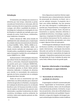Introdução                                                 Este artigo procura examinar diversos aspec-
                                                      tos relevantes para o desenvolvimento industrial
     O tratamento com radiação visa conservar os      da preservação de alimentos no Brasil, com o
alimentos por mais tempo, reduzindo as perdas         uso de radiação ionizante. O propósito não é
causadas por brotamento ou maturação, além de         fazer uma análise detalhada, mas tão somente
reduzir a presença de micro-organismos, parasitas     dar uma visão abrangente e multidisciplinar da
e pragas, sem afetar a qualidade do produto. A        questão que, frequentemente, é investigada com
tecnologia de irradiação já é empregada em mais       base em problemas isolados. Assim, discutem-se
de 50 países e é aplicada, por exemplo, para a pre-   brevemente os aspectos relevantes referentes à
servação de carnes, frutas frescas, condimentos,      qualidade de alimentos, à tecnologia, à gestão, à
ervas medicinais e temperos.                          segurança, à regulação da indústria da irradiação
     Desde a década de 1980, vários estudos de        e ao comércio internacional. Por fim, analisa-se o
viabilidade têm sido realizados para a implantação    conjunto de elementos apresentados com vistas
de unidades industriais de tratamento de alimentos    a sugerir algumas linhas de ação gerais.
no Brasil (GLÓRIA, 1987a, 1987b), (FARIA et al.,           A informação foi coletada por meio de revisão
1999) e (GHOBRIL; DEL MASTRO, 2009). Um               da literatura científica e de relatórios de organi-
estudo recente realizado em cooperação com o          zações internacionais, investigação documental,
Canadá avaliou a qualidade de mangas irradiadas       discussão com peritos de institutos de pesquisa,
após o transporte e também fez uma avaliação de       empresários do setor e especialistas de órgãos de
custos (SABATO et al., 2009).                         regulação. A experiência operacional com sucesso
     No Brasil existem 1376 instalações industriais   de exportação de frutas irradiadas de países tais
que utilizam fontes de radiação para os mais diver-   como Índia e México foram de grande ajuda.
sos fins, e, entre estas, 34 possuem equipamentos
de grande porte para irradiação (MARECHAL,
2009). Apesar do otimismo sobre a exportação          1 Aspectos relacionados à tecnologia
de produtos agrícolas no Brasil, faltam plantas
                                                          de irradiação e à agro-indústria
industriais dedicadas à irradiação de alimentos
para atender às necessidades dos produtores
agrícolas de forma compatível com as ambições
de expansão desse mercado.                            1.1 Necessidade de melhorias na
     Tendo em vista os investimentos que vêm               qualidade de alimentos
sendo feitos nas últimas décadas para o desenvol-
vimento da agricultura no Nordeste, um programa            O agronegócio no Brasil é caracterizado pela
de irradiação de alimentos parece ter um elevado      fartura, regularidade no fornecimento, grande
beneficio-custo. Os fracassos incorridos na tenta-    variedade de produtos, baixo custo de produção
tiva de explorar tal potencial não parecem estar      e boa aceitação dos produtos. Entretanto, no que
relacionados a questões fundamentais de ordem         toca aos perecíveis, várias são as dificuldades para
econômica, tecnológica, social ou ambiental. Ao       a produção de alimentos com qualidade: frequen-
contrário, todos esses aspectos parecem ser alta-     temente, as águas de irrigação e de lavagem pos-
mente favoráveis.                                     suem contaminação microbiana e existe incidência
 2|
 