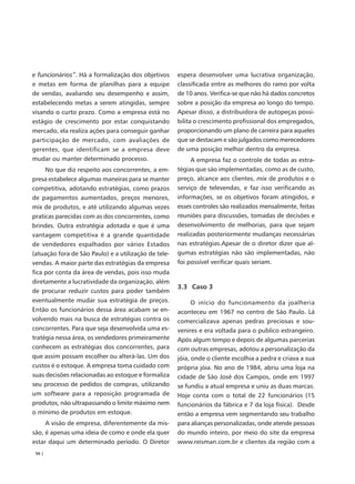 e funcionários”. Há a formalização dos objetivos      espera desenvolver uma lucrativa organização,
e metas em forma de planilhas para a equipe           classificada entre as melhores do ramo por volta
de vendas, avaliando seu desempenho e assim,          de 10 anos. Verifica-se que não há dados concretos
estabelecendo metas a serem atingidas, sempre         sobre a posição da empresa ao longo do tempo.
visando o curto prazo. Como a empresa está no         Apesar disso, a distribuidora de autopeças possi-
estágio de crescimento por estar conquistando         bilita o crescimento profissional dos empregados,
mercado, ela realiza ações para conseguir ganhar      proporcionando um plano de carreira para aqueles
participação de mercado, com avaliações de            que se destacam e são julgados como merecedores
gerentes, que identificam se a empresa deve           de uma posição melhor dentro da empresa.
mudar ou manter determinado processo.                      A empresa faz o controle de todas as estra-
     No que diz respeito aos concorrentes, a em-      tégias que são implementadas, como as de custo,
presa estabelece algumas maneiras para se manter      preço, alcance aos clientes, mix de produtos e o
competitiva, adotando estratégias, como prazos        serviço de televendas, e faz isso verificando as
de pagamentos aumentados, preços menores,             informações, se os objetivos foram atingidos, e
mix de produtos, e até utilizando algumas vezes       esses controles são realizados mensalmente, feitas
praticas parecidas com as dos concorrentes, como      reuniões para discussões, tomadas de decisões e
brindes. Outra estratégia adotada e que é uma         desenvolvimento de melhorias, para que sejam
vantagem competitiva é a grande quantidade            realizadas posteriormente mudanças necessárias
de vendedores espalhados por vários Estados           nas estratégias.Apesar de o diretor dizer que al-
(atuação fora de São Paulo) e a utilização de tele-   gumas estratégias não são implementadas, não
vendas. A maior parte das estratégias da empresa      foi possível verificar quais seriam.
fica por conta da área de vendas, pois isso muda
diretamente a lucratividade da organização, além
                                                      3.3 Caso 3
de procurar reduzir custos para poder também
eventualmente mudar sua estratégia de preços.               O início do funcionamento da joalheria
Então os funcionários dessa área acabam se en-        aconteceu em 1967 no centro de São Paulo. Lá
volvendo mais na busca de estratégias contra os       comercializava apenas pedras preciosas e sou-
concorrentes. Para que seja desenvolvida uma es-      venires e era voltada para o publico estrangeiro.
tratégia nessa área, os vendedores primeiramente      Após algum tempo e depois de algumas parcerias
conhecem as estratégias dos concorrentes, para        com outras empresas, adotou a personalização da
que assim possam escolher ou alterá-las. Um dos       jóia, onde o cliente escolhia a pedra e criava a sua
custos é o estoque. A empresa toma cuidado com        própria jóia. No ano de 1984, abriu uma loja na
suas decisões relacionadas ao estoque e formaliza     cidade de São José dos Campos, onde em 1997
seu processo de pedidos de compras, utilizando        se fundiu a atual empresa e uniu as duas marcas.
um software para a reposição programada de            Hoje conta com o total de 22 funcionários (15
produtos, não ultrapassando o limite máximo nem       funcionários da fábrica e 7 da loja física). Desde
o mínimo de produtos em estoque.                      então a empresa vem segmentando seu trabalho
     A visão de empresa, diferentemente da mis-       para alianças personalizadas, onde atende pessoas
são, é apenas uma ideia de como e onde ela quer       do mundo inteiro, por meio do site da empresa
estar daqui um determinado período. O Diretor         www.reisman.com.br e clientes da região com a
 56 |
 