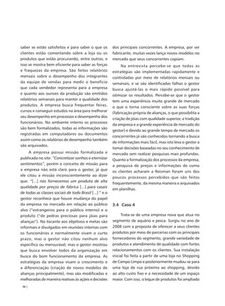 saber se estão satisfeitos e para saber o que os         dos principais concorrentes. A empresa, por ser
clientes estão comentando sobre a loja ou os             fabricante, muitas vezes lança novos modelos no
produtos que estão procurando, entre outros, e           mercado que seus concorrentes copiam.
isso se mostra bem eficiente para saber as forças             Na entrevista percebe-se que todas as
e fraquezas da empresa. São feitos relatórios            estratégias são implementadas rapidamente e
mensais sobre o desempenho dos integrantes               controladas por meio de relatórios mensais ou
da equipe de vendas para medir o benefício               semanais, e se são identificadas falhas o gestor
que cada vendedor representa para a empresa              busca ajustá-las o mais rápido possível para
e quanto aos ourives da produção são emitidos            otimizar os resultados. Percebe-se que o gestor
relatórios semanais para manter a qualidade dos          tem uma experiência muito grande de mercado
produtos. A empresa busca frequentar feiras,             o que o torna consciente sobre as suas forças
cursos e conseguir estudos na área para melhorar
                                                         (fabricação própria de alianças, o que possibilita a
seu desempenho em processos e desempenho dos
                                                         criação de jóias com qualidade superior, a tradição
funcionários. No ambiente interno os processos
                                                         da empresa e a grande experiência de mercado do
são bem formalizados, todas as informações são
                                                         gestor) e devido ao grande tempo de mercado os
registradas em computadores ou documentos
                                                         concorrentes já são conhecidos tornando a busca
assim como os relatórios de desempenho também
                                                         de informações mais fácil, mas isto leva o gestor a
são arquivados.
                                                         tomar decisões baseadas no seu conhecimento de
     A empresa possui missão formalizada e               mercado sem realizar pesquisas mais profundas.
publicada no site: “Concretizar sonhos e eternizar       Quanto a formalização dos processos da empresa,
sentimentos”, porém o conceito de missão para            a pesquisa de preços e informações de como
a empresa não está claro para o gestor, já que           os clientes acharam a Reisman foram uns dos
ele citou a missão inconscientemente ao dizer
                                                         poucos processos percebidos que são feitos
que: “[...] nós fornecemos um produto de alta
                                                         frequentemente, da mesma maneira e arquivados
qualidade por preços de fábrica [...] para casais
                                                         em planilhas.
de todas as classes sociais de todo Brasil [...] ” e o
gestor reconhece que houve mudança do papel
da empresa no mercado em relação ao público              3.4 Caso 4
alvo (“estrangeiros para o público interno) e o
produto (“de pedras preciosas para jóias para                 Trata-se de uma empresa nova que atua no
alianças”). No tocante aos objetivos e metas são         segmento de aquário e pesca. Surgiu no ano de
informais e divulgados em reuniões internas com          2008 com a proposta de oferecer a seus clientes
os funcionários e normalmente visam o curto              produtos por meio de parcerias com os principais
prazo, mas o gestor não citou nenhum alvo                fornecedores do segmento, grande variedade de
específico ou mensurável, mas o gestor mostrou           produtos e atendimento de qualidade com fortes
que busca envolver todos da organização em               relacionamentos com os clientes. Sua instalação
busca do bom funcionamento da empresa. As                inicial foi feita a partir de uma loja no Shopping
estratégias da empresa visam o crescimento e             de Campo Limpo e posteriormente mudou-se para
a diferenciação (criação de novos modelos de             uma loja de rua próxima ao shopping, devido
alianças principalmente), mas são modificadas e          ao alto custo fixo e a necessidade de um espaço
melhoradas de maneira reativas às ações e decisões       maior. Com isso, o leque de produtos foi ampliado
 58 |
 