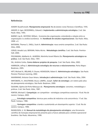Revista da     FAE


Referências

ACKOFF, Russell Lincoln. Planejamento empresarial. Rio de Janeiro: Livros Técnicos e Científicos, 1976.
ANSOFF, H. Igor; MCDONNELL, Edward J. Implantando a administração estratégica. 2.ed. São
Paulo: Atlas, 1993.
BARNEY, Jay B.; HESTERLY, William. Economia das organizações: entendendo a relação entre as
organizações e a análise econômica. In: Handbook de estudos organizacionais. São Paulo: Atlas,
2008. v.3.
BATEMAN, Thomas S.; SNELL; Scott A. Administração: novo cenário competitivo. 2.ed. São Paulo:
Atlas, 2006.
CERVO, Amado Luiz; BERVIAN, Pedro Alcino. Metodologia científica. 5.ed. São Paulo: Prentice-
Hall, 2004.
FISCHMANN, Adalberto A.; ALMEIDA, Martinho Isnard Ribeiro De. Planejamento estratégico na
prática. 2.ed. São Paulo: Atlas, 1991.
GIL, Antônio Carlos. Como elaborar projetos de pesquisa. 3.ed. São Paulo: Atlas, 2002.
HARRISON, Jeffrey S. Administração estratégica de recursos e relacionamentos. Porto Alegre:
Bookman, 2005.
HITT, Michael A.; IRELAND, R. Duane; HOSKISSON, Robert E. Administração estratégica. São Paulo:
Pioneira Thomson Learning, 2002.
MAXIMIANO, Antonio Cesar Amaru. Introdução à administração. 6.ed. São Paulo: Atlas, 2004.
MINTZBERG, H.; AHLSTRAND, Bruce; LAMPEL, Joseph. Safári de estratégia: um roteiro pela selva
do planejamento estratégico. São Paulo: Bookman, 2000.
OLIVEIRA, Djalma de Pinho Rebouças de. Planejamento estratégico: conceitos, metodologia e
práticas. 2.ed. São Paulo: Atlas, 1987.
PORTER, Michael E. Competição: on competition - estratégias competitivas essenciais. 10.ed. Rio de
Janeiro: Campus, 2003.
______. Estratégia competitiva: técnicas para análise de indústrias e da concorrência. 17.ed. São
Paulo: Campus, 1986.
______. Vantagem competitiva: criando e sustentando um desempenho superior. 13.ed. Rio de
Janeiro: Campus, 1990.
RASMUSSEN, U. W. Manual da metodologia do planejamento estratégico: uma ferramenta
científica de transição empresarial do presente para o futuro adotada para o âmbito operacional
brasileiro. São Paulo: Aduaneiras, 1990.




Rev. FAE, Curitiba, v.13, n.2, p. 47-64, jul./dez. 2010                                             |63
 