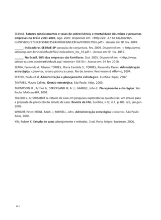 SEBRAE. Fatores condicionantes e taxas de sobrevivência e mortalidade das micro e pequenas
empresas no Brasil 2003-2005. Ago. 2007. Disponível em: <http://201.2.114.147/bds/BDS.
nsf/8F5BDE79736CB 99483257447006CBAD3/$File/NT00037936.pdf>. Acesso em: 01 fev. 2010.
______. Indicadores SEBRAE-SP: pesquisa de conjuntura. Fev. 2009. Disponível em: < http://www.
sebraesp.com.br/sites/default/files/ indicadores_fev_10.pdf>. Acesso em: 01 fev. 2010.
______. No Brasil, 90% das empresas são familiares. Out. 2005. Disponível em: <http://www.
sebrae-sc.com.br/newart/default.asp? materia=10410>. Acesso em: 01 fev. 2010.
SERRA, Fernando A. Ribeiro; TORRES, Maria Candida S.; TORRES, Alexandre Pavan. Administração
estratégica: conceitos, roteiro prático e casos. Rio de Janeiro: Reichmann & Affonso, 2004.
SERTEK, Paulo et al. Administração e planejamento estratégico. Curitiba: Ibpex, 2007.
TAVARES, Mauro Calixta. Gestão estratégica. São Paulo: Atlas, 2000.
THOMPSON JR., Arthur A.; STRICKLAND III, A. J.; GAMBLE, John E. Planejamento estratégico. São
Paulo: McGraw-Hill, 2008.
TOLEDO L. A; SHIRAISHI G. Estudo de caso em pesquisas exploratórias qualitativas: um ensaio para
a proposta de protocolo do estudo de caso. Revista da FAE, Curitiba, v.12, n.1, p.103-120, jan./jun.
2009.
WRIGHT, Peter; KROLL, Mark J.; PARNELL, John. Administração estratégica: conceitos. São Paulo:
Atlas, 2000.
YIN, Robert K. Estudo de caso: planejamento e métodos. 3.ed. Porto Alegre: Bookman, 2006.




 64 |
 