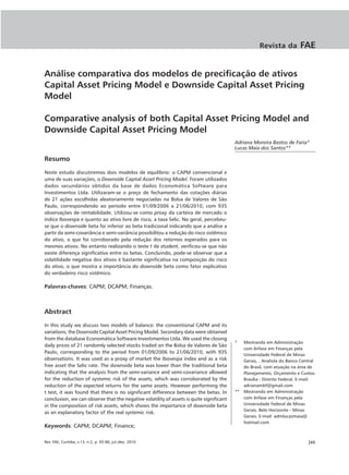 Revista da          FAE


Análise comparativa dos modelos de precificação de ativos
Capital Asset Pricing Model e Downside Capital Asset Pricing
Model

Comparative analysis of both Capital Asset Pricing Model and
Downside Capital Asset Pricing Model
                                                                                         Adriana Moreira Bastos de Faria*
                                                                                         Lucas Maia dos Santos**

Resumo
Neste estudo discutiremos dois modelos de equilíbrio: o CAPM convencional e
uma de suas variações, o Downside Capital Asset Pricing Model. Foram utilizados
dados secundários obtidos da base de dados Economática Software para
Investimentos Ltda. Utilizaram-se o preço de fechamento das cotações diárias
de 21 ações escolhidas aleatoriamente negociadas na Bolsa de Valores de São
Paulo, correspondendo ao período entre 01/09/2006 a 21/06/2010, com 935
observações de rentabilidade. Utilizou-se como proxy da carteira de mercado o
índice Ibovespa e quanto ao ativo livre de risco, a taxa Selic. No geral, percebeu-
se que o downside beta foi inferior ao beta tradicional indicando que a análise a
partir da semi-covariância e semi-variância possibilitou a redução do risco sistêmico
do ativo, o que foi corroborado pela redução dos retornos esperados para os
mesmos ativos. No entanto realizando o teste t de student, verificou-se que não
existe diferença significativa entre os betas. Concluindo, pode-se observar que a
volatilidade negativa dos ativos é bastante significativa na composição do risco
do ativo, o que mostra a importância do downside beta como fator explicativo
do verdadeiro risco sistêmico.

Palavras-chaves: CAPM; DCAPM; Finanças.



Abstract
In this study we discuss two models of balance: the conventional CAPM and its
variations, the Downside Capital Asset Pricing Model. Secondary data were obtained
from the database Economática Software Investimentos Ltda. We used the closing
                                                                                         *  Mestranda em Administração
daily prices of 21 randomly selected stocks traded on the Bolsa de Valores de São
                                                                                            com ênfase em Finanças pela
Paulo, corresponding to the period from 01/09/2006 to 21/06/2010, with 935
                                                                                            Universidade Federal de Minas
observations. It was used as a proxy of market the Ibovespa index and as a risk             Gerais, . Analista do Banco Central
free asset the Selic rate. The downside beta was lower than the traditional beta            do Brasil, com atuação na área de
indicating that the analysis from the semi-variance and semi-covariance allowed             Planejamento, Orçamento e Custos.
for the reduction of systemic risk of the assets, which was corroborated by the             Brasília - Distrito Federal. E-mail:
reduction of the expected returns for the same assets. However performing the               adrianambf@gmail.com
t test, it was found that there is no significant difference between the betas. In       ** Mestrando em Administração
conclusion, we can observe that the negative volatility of assets is quite significant      com ênfase em Finanças pela
in the composition of risk assets, which shows the importance of downside beta              Universidade Federal de Minas
                                                                                            Gerais. Belo Horizonte - Minas
as an explanatory factor of the real systemic risk.
                                                                                            Gerais. E-mail: admlucasmaia@
                                                                                            hotmail.com
Keywords: CAPM; DCAPM; Finance;

Rev. FAE, Curitiba, v.13, n.2, p. 65-80, jul./dez. 2010                                                                     |65
 
