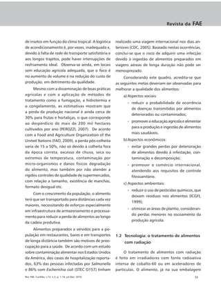Revista da    FAE


de insetos em função do clima tropical. A logística      realizado uma viagem internacional nos dias an-
de acondicionamento é, por vezes, inadequada e,          teriores (CDC, 2005). Baseado nestas ocorrências,
devido à falta de rede de transporte satisfatória e      conclui-se que o risco de adquirir uma infecção
aos longos trajetos, pode haver interrupções de          devido à ingestão de alimentos preparados em
resfriamento ideal. Observa-se ainda, em locais          viagens aéreas de longa duração não pode ser
sem educação agrícola adequada, que o foco é             menosprezado.
no aumento de volume e na redução do custo de                 Considerando este quadro, acredita-se que
produção, em detrimento da qualidade.                    as seguintes metas deveriam ser observadas para
     Mesmo com a disseminação de boas práticas           melhorar a qualidade dos alimentos:
agrícolas e com a aplicação de métodos de                    a) Aspectos sociais:
tratamento como a fumigação, a hidrotermia e
                                                               - reduzir a probabilidade de ocorrência
o congelamento, as estimativas mostram que
                                                                 de doenças transmitidas por alimentos
a perda da produção nacional é ainda cerca de
                                                                 deteriorados ou contaminados;
30% para frutas e hortaliças, o que corresponde
                                                               - promover a educação agrícola e alimentar
ao desperdício de mais de 200 mil hectares
                                                                 para a produção e ingestão de alimentos
cultivados por ano (PEROZZI, 2007). De acordo
                                                                 mais saudáveis.
com a Food and Agriculture Organization of the
United Nations (FAO, 2009), a perda pós-colheita             b) Aspectos econômicos:
varia de 15 a 50%, não só devido à colheita fora               - evitar grandes perdas por deterioração
da época correta, excesso de chuva, seca ou                      de alimentos devido à infestação, con-
extremos de temperatura, contaminação por                        taminação e decomposição;
micro-organismos e danos físicos degradação                    - promover o comércio internacional,
do alimento, mas também por não atender a                        atendendo aos requisitos de controle
rígidos controles de qualidade de supermercados,                 fitossanitário.
com relação a tamanho, existência de manchas,
                                                             c) Aspectos ambientais:
formato desigual etc.
                                                               - reduzir o uso de pesticidas químicos, que
     Com o crescimento da população, o alimento
                                                                 deixam resíduos nos alimentos (ICGFI,
terá que ser transportado para distâncias cada vez
                                                                 1999);
maiores, necessitando de esforços especialmente
                                                               - otimizar as áreas de plantio, consideran-
em infraestrutura de armazenamento e processa-
                                                                 do perdas menores no escoamento da
mento para reduzir a perda de alimentos ao longo
                                                                 produção agrícola.
da cadeia produtiva.
     Alimentos preparados e servidos para a po-
pulação em restaurantes, bares e em transportes          1.2 Tecnologia: o tratamento de alimentos
de longa distância também são motivos de preo-                com radiação
cupação para a saúde. De acordo com um estudo
sobre contaminação alimentar nos Estados Unidos               O tratamento de alimentos com radiação
da América, dos casos de hospitalização reporta-         é feito em irradiadores com fonte radioativa
dos, 63% das pessoas infectadas por Salmonella           intensa de cobalto-60 ou em aceleradores de
e 86% com Escherichia coli (STEC O157) tinham            partículas. O alimento, já na sua embalagem
Rev. FAE, Curitiba, v.13, n.2, p. 1-16, jul./dez. 2010                                                |3
 