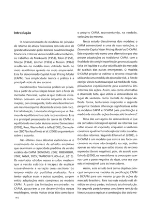 Introdução                                           o próprio CAPM, representando, na verdade,
                                                     variações do mesmo.
     O desenvolvimento de modelos de previsão              Neste estudo discutiremos dois modelos: o
de retorno de ativos financeiros tem sido alvo de    CAPM convencional e uma de suas variações, o
grandes discussões pelos teóricos da administração   Downside Capital Asset Pricing Model ou D-CAPM.
financeira. Entre os vários modelos desenvolvidos,   Este segundo veio como uma alternativa que visa
os trabalhos de Markowitz (1952), Tobin (1958),      propor adaptações ao tradicional CAPM, com a
Sharpe (1964), Lintner (1965) e Mossin (1966)        finalidade de corrigir imperfeições provocadas pela
resultaram no modelo mais utilizado tanto no         falta de liquidez e a alta volatilidade do mercado
meio acadêmico quanto no meio empresarial.           de capitais dos países emergentes. O modelo
Este foi denominado Capital Asset Pricing Model      D-CAPM propõe-se estimar o retorno requerido
(CAPM). Sua simplicidade teórica e prática é a       utilizando uma medida de downside risk, a fim de
principal razão de seu sucesso.                      corrigir vieses na mensuração da medida de risco,
     Investimentos financeiros podem ser previs-     provocados especialmente pela assimetria dos
tos a partir de uma relação linear com o fator de    retornos das ações. Assim, usa como alternativa
mercado. Para isso, supõe-se que todos os inves-     o downside beta, que utiliza a semivariância no
tidores possuam um mesmo conjunto de infor-          lugar da variância como medida de dispersão.
mações; por conseguinte, todos eles desenhariam      Desta forma, tentaremos responder a seguinte
um mesmo conjunto eficiente de ativos com risco.     pergunta: Existem diferenças significativas entre
Em tal situação, o mercado atingiria o que se cha-   os modelos CAPM e DCAPM para precificação e
mou de equilíbrio entre cada risco e retorno. Este   medida de risco das ações do mercado brasileiro?
é o principal pressuposto da teoria do CAPM: o            Uma das vantagens da semivariância é que
equilíbrio do mercado. Autores como Damodaran        ela considera indesejável apenas os retornos que
(2002), Ross, Westerfield e Jaffe (2002), Damoda-    estão abaixo do esperado, enquanto a variância
ran (2007) e Assaf Neto et al. (2008) argumentam     considera igualmente indesejáveis todos os extre-
sobre o assunto.                                     mos dos retornos. Segundo Elton et al. (2003), o
     Nas últimas duas décadas evidenciou-se o        D-CAPM é um modelo que centra seu foco uni-
crescimento do número de estudos empíricos           camente no risco não desejado, ou seja, analisa
que examinam a capacidade preditiva da versão        apenas os retornos que estão abaixo do retorno
estática do CAPM (BONOMO, 2002; RIBENBOIM,           esperado (desvio negativo), pois, de acordo com
2002; PAIVA, 2005; TAMBOSI FILHO et al., 2010).      Estrada (2000), os investidores se preocupam ape-
Os resultados obtidos nesses estudos mostram         nas com a parte negativa do risco, uma vez que
que a versão estática é incapaz de explicar          esta é indesejável para os investidores.
razoavelmente a variação cross-sectional do                Assim, este estudo terá como objetivo prin-
retorno médio dos portfólios analisados. Para        cipal comparar os modelos de precificação CAPM
tentar explicar essas e outras questões, surgem      e DCAPM para um mesmo grupo de ações do
então adaptações mais complexas ao modelo            mercado brasileiro. Para isso este estudo está di-
CAPM. A partir das limitações encontradas no         vidido em cinco partes, incluindo esta Introdução.
CAPM, passaram a ser desenvolvidas novas             Na segunda parte faremos uma breve revisão da
modelagens, tendo muitas delas tido como base        literatura para explicar a construção dos dois mo-
 66 |
 