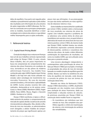 Revista da      FAE


delos de equilíbrio. Essa parte será seguida pelos        pouco mais que afirmações. A sua preocupação
métodos e procedimentos aplicados e pela análise          era que não existia realmente um meio significa-
dos resultados com informações de uma amostra             tivo de relacionar retorno e risco.
de ações negociadas na BMF & Bovespa. Por fim,                 Outro trabalho na mesma linha foi o publicado
tem-se a conclusão com as principais comparações          por Lintner (1965), também sobre a mensuração
entre os modelos, buscando identificar a maior            do risco envolvido nos retornos de ativos de
correlação com o retorno dos ativos e o que obteve        capital. Este trabalho expunha o problema de
melhor desempenho para as ações analisadas.               se selecionar uma carteira ótima de ativos por
                                                          investidores com aversão a risco, os quais tinham a
                                                          alternativa de investir em ativos livres de risco com
1 Referencial teórico                                     retorno positivo. Lintner (1965), do mesmo modo
                                                          que Sharpe (1964), também baseou seu estudo
                                                          em diferentes expressões contendo elementos
1.1 Capital Asset Pricing Model                           de desvio-padrão, variância e covariância dos
                                                          retornos dos ativos, de modo a obter diferentes
     O estudo da relação risco e retorno em finanças      combinações de expectativa de resultados, tal
teve um de seus trabalhos seminais representado           como no modelo CAPM, que será utilizado como
pelo artigo de Sharpe (1964). O autor, através            base para o presente estudo.
desse trabalho, deu um passo importante na                     Uma terceira abordagem independente e
busca da compreensão do comportamento dos                 contemporânea sobre precificação de ativos foi
retornos dos ativos financeiros em condições de           feita por Mossin (1966) que se propôs a investigar
risco, tornando-se um dos pilares da moderna              as propriedades dos ativos de risco de mercado
administração financeira. Seu modelo ficou                baseado no modelo simples de equilíbrio geral de
conhecido pela sigla CAPM (Capital Asset Pricing          câmbio. Baseou sua teoria na existência de uma
Model) e até hoje tem sido muito utilizado nos            linha de equilíbrio de mercado, onde discutiu
estudos sobre estratégias de investimento nos             o conceito de prêmio de risco em termos da
mercados financeiros. No caso do mercado                  inclinação desta linha.
acionário brasileiro, a fim de testar a aplicabilidade
                                                              Baseado nas ideias de Markowitz (1952),
do CAPM, muitos estudos recentes têm sido
                                                          Sharpe (1964) desenvolveu o CAPM, atualmente
realizados, destacando-se os de autores como:
                                                          consagrado um dos modelos mais utilizados
Costa Jr. e Neves (2000), Ribenboim (2002), Hagler
                                                          para avaliação de ativos financeiros, dado sua
(2003), Paiva (2005), Mussa, Rogers e Securato
                                                          simplicidade e reduzido número de cálculos.
(2008) e Tambosi et al. (2010).
                                                          As premissas assumidas por Sharpe (1964) na
    Sharpe (1964) manifestou à época a dificul-           construção deste modelo foram as seguintes:
dade existente de predizer o comportamento do
                                                              – Os investidores são indivíduos que tem
mercado de capitais devido à ausência de conceito
                                                                aversão ao risco. Eles compõem seus por-
microeconômicos adequados. Mas, devido à influ-
                                                                tfólios segundo o critério de maximização
ência do risco nos mercados, os administradores
                                                                do retorno e de minimização da variância
eram obrigados a adotar modelos de compor-
                                                                das rentabilidades;
tamento de preços que significavam apenas um


Rev. FAE, Curitiba, v.13, n.2, p. 65-80, jul./dez. 2010                                                   |67
 