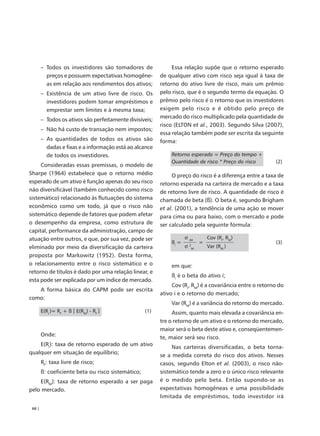 – Todos os investidores são tomadores de               Essa relação supõe que o retorno esperado
          preços e possuem expectativas homogêne-         de qualquer ativo com risco seja igual à taxa de
          as em relação aos rendimentos dos ativos;       retorno do ativo livre de risco, mais um prêmio
        – Existência de um ativo livre de risco. Os       pelo risco, que é o segundo termo da equação. O
          investidores podem tomar empréstimos e          prêmio pelo risco é o retorno que os investidores
          emprestar sem limites e à mesma taxa;           exigem pelo risco e é obtido pelo preço de
                                                          mercado do risco multiplicado pela quantidade de
        – Todos os ativos são perfeitamente divisíveis;
                                                          risco (ELTON et al., 2003). Segundo Silva (2007),
        – Não há custo de transação nem impostos;
                                                          essa relação também pode ser escrita da seguinte
        – As quantidades de todos os ativos são           forma:
          dadas e fixas e a informação está ao alcance
          de todos os investidores.                           Retorno esperado = Preço do tempo +
                                                              Quantidade de risco * Preço do risco        (2)
     Consideradas essas premissas, o modelo de
Sharpe (1964) estabelece que o retorno médio                   O preço do risco é a diferença entre a taxa de
esperado de um ativo é função apenas do seu risco         retorno esperada na carteira de mercado e a taxa
não diversificável (também conhecido como risco           de retorno livre de risco. A quantidade de risco é
sistemático) relacionado às flutuações do sistema         chamada de beta (ß). O beta é, segundo Brigham
econômico como um todo, já que o risco não                et al. (2001), a tendência de uma ação se mover
sistemático depende de fatores que podem afetar           para cima ou para baixo, com o mercado e pode
o desempenho da empresa, como estrutura de                ser calculado pela seguinte fórmula:
capital, performance da administração, campo de
atuação entre outros, e que, por sua vez, pode ser                   σ iM       Cov (Ri, RM)
                                                              ßi =          =                             (3)
eliminado por meio da diversificação da carteira                     σ 2M       Var (RM )
proposta por Markowitz (1952). Desta forma,
o relacionamento entre o risco sistemático e o                em que:
retorno de títulos é dado por uma relação linear, e
                                                              ßi é o beta do ativo i;
esta pode ser explicada por um índice de mercado.
                                                               Cov (Ri, RM) é a covariância entre o retorno do
   A forma básica do CAPM pode ser escrita
                                                          ativo i e o retorno do mercado;
como:
                                                              Var (RM) é a variância do retorno do mercado.
        E(Ri )= RF + ß [ E(RM) - RF ]               (1)        Assim, quanto mais elevada a covariância en-
                                                          tre o retorno de um ativo e o retorno do mercado,
                                                          maior será o beta deste ativo e, conseqüentemen-
        Onde:
                                                          te, maior será seu risco.
    E(Ri): taxa de retorno esperado de um ativo
                                                               Nas carteiras diversificadas, o beta torna-
qualquer em situação de equilíbrio;
                                                          se a medida correta do risco dos ativos. Nesses
        RF: taxa livre de risco;                          casos, segundo Elton et al. (2003), o risco não-
        ß: coeficiente beta ou risco sistemático;         sistemático tende a zero e o único risco relevante
    E(RM): taxa de retorno esperado a ser paga            é o medido pelo beta. Então supondo-se as
pelo mercado.                                             expectativas homogêneas e uma possibilidade
                                                          limitada de empréstimos, todo investidor irá

 68 |
 