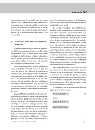 Revista da     FAE


optar pela carteira de mercado, pois sua opção            como alternativa para superar as limitações da
será por uma carteira muito bem diversificada.            variância, indicando a semivariância como medida
Logo, assumindo-se que o investidor tem interesse         apropriada nesses casos.
apenas nos retornos e riscos esperados, as únicas              De acordo com López e Garcia (2010), se a
dimensões do ativo necessárias para tomada de             distribuição das rentabilidades dos ativos é simé-
decisão são os retornos esperados e o beta (ELTON         trica, não há problema algum em medir o risco
et al., 2003).                                            pelo desvio-padrão e pela variância, pois, quando
                                                          a distribuição é simétrica, a probabilidade de ocor-
                                                          rerem desvios negativos e positivos da média é a
1.2 Downside Capital Asset Pricing Model
                                                          mesma. Mas, se a distribuição é assimétrica, como
        (D-CAPM)                                          ocorre normalmente nos mercados emergentes,
                                                          em virtude da alta volatilidade de seus mercados,
     O modelo de mensuração de ativos financei-
                                                          o desvio-padrão e a variância deixam então de ser
ros CAPM, como visto anteriormente, foi criado
                                                          medidas eficazes de risco, pois a probabilidade de
na década de 1960 e, deste então, vem sendo
                                                          se obter um rendimento acima da média é diferen-
protagonista de fervorosos embates teóricos em
                                                          te da probabilidade de se atingir um rendimento
todo o mundo. Um dos questionamentos mais
                                                          abaixo da média (ou vice-versa). Em substituição,
usuais é se a medida de risco beta é a ferramenta
                                                          adotam-se a semivariância e o semidesvio-padrão
mais apropriada para mensurar o risco.
                                                          como medidas de dispersão ideais.
     Segundo Estrada (2002), porém, a discussão
                                                               Para Hogan e Warren (1974), o principal fator
sobre a validade do CAPM não deve girar em
                                                          que motiva o uso da semivariância no lugar da
torno do beta, e sim, da base de sustentação
                                                          variância é que a minimização da semivariância
teórica do beta. Em outras palavras, investidores
                                                          se concentra na redução das perdas, ao passo
procuram maximizar sua função de utilidade, que,
                                                          que a variância identifica como indesejáveis tanto
por sua vez, depende da média e da variância dos
                                                          ganhos extremos como perdas extremas. Ou seja,
retornos de seu portfólio. Ou seja, a utilização
                                                          o retorno esperado talvez seja sacrificado na eli-
da variância como medida de risco é passível de
                                                          minação de ambos os extremos.
ser questionada, principalmente em mercados
                                                              A medida de risco semivariância pode ser
emergentes, em razão da assimetria dos retornos
                                                          expressa da seguinte forma:
das ações.
     Segundo Markowitz (1959), a definição sobre              S²=E(Min((Rx-T),0)²)                        (3)
qual medida de dispersão adotar na análise de por-
                                                              Onde:
tfólio dependerá do formato da distribuição dos
retornos das ações. Se esta possuir um formato                Se (Rx-T)>0, (Rx-T)=0
simétrico, ou se todos os ativos possuírem o mes-
mo grau de desvio, sugere-se utilizar a variância             Se (Rx-T)<0,(Rx-T)<0
como medida de risco. Porém, se o formato da
distribuição dos retornos dos ativos for assimétri-
co ou se os ativos possuírem graus de dispersão
diferentes uns dos outros, Markowitz (1959) su-
gere que se utilize uma medida de downside risk
Rev. FAE, Curitiba, v.13, n.2, p. 65-80, jul./dez. 2010                                                  |69
 