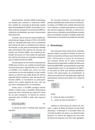 Recentemente, Estrada (2000) desenvolveu              No mercado brasileiro, caracterizado por
um modelo para substituir o tradicional CAPM.         grande volatilidade dos ativos torna-se interessan-
Esse modelo foi nomeado de Downside Capital           te utilizar o D-CAPM como medida alternativa de
Asset Pricing Model (D-CAPM). O que difere o mo-      risco sistêmico, considerando apenas as variações
delo criado por Estrada do convencional CAPM é a      dos retornos negativos. Ademais, os retornos ne-
medida de sensibilidade, que aqui é denominada        gativos são as verdadeiras possibilidades de perda
downside beta.                                        para um investidor, tornado o modelos ainda mais
     Contudo, não se trata da mesma medida de-        interessante no uso prático de análise de mercado.
senvolvida por Hogan e Warren (1974). O D-CAPM
pode ser calculado pela razão entre o semidesvio
dos retornos do ativo e o semidesvio dos retornos     2 Metodologia
do mercado, ou seja, pela co-semivariância dividida
pela semivariância dos retornos do mercado. De
                                                           Para execução deste estudo foram utilizados
acordo com Estrada (2000), essa medida de do-
                                                      somente dados secundários obtidos da base de
wnside risk possui um maior poder de explicação
                                                      dados Economática Software para Investimentos
dos retornos dos ativos em mercados emergentes
                                                      Ltda. Utilizaram-se o preço de fechamento
que o tradicional beta do CAPM.
                                                      das cotações diárias de 21 ações escolhidas
     Estrada apoiou-se nas mesmas suposições do       aleatoriamente negociadas na Bolsa de Valores de
CAPM para construir seu modelo de precificação        São Paulo (BOVESPA), correspondendo ao período
de ativos financeiros. Segundo Elton et al. (2003),   compreendido entre 01 de setembro de 2006 a
o D-CAPM é um modelo que centra seu foco              21 de junho de 2010. Este período possibilitou
unicamente no risco não desejado, ou seja, analisa    analisar 935 observações de rentabilidade. O
apenas os retornos que estão abaixo do retorno        retorno das ações foram calculados pelo regime de
esperado (desvio negativo), pois, de acordo com       capitalização contínua de acordo com a seguinte
Estrada (2000), os investidores se preocupam          equação:
apenas com a parte negativa do risco, uma vez
que esta é indesejável para os investidores.                 Pt- Pt-1

    Sendo assim, o D-CAPM consegue estimar                     Pt-1                                  (6)
melhor o retorno que o investidor efetivamente
espera por estar investindo seu capital em ativos
de um país emergente. O cálculo do retorno                Onde:
esperado pelo D-CAPM é dado pela seguinte                 Pt - preço da ação no período t
fórmula:                                                  Pt-1 - preço da ação no período t-1

        ri= rf + (rM- rf ) ßD                  (4)
                                                           Utilizou-se como proxy da carteira de mer-
    O cálculo do beta é revelado pela seguinte        cado o índice da Bolsa de Valores de São Paulo
equação,                                              (Ibovespa). O Ibovespa é o principal índice do
                                                      mercado brasileiro de ações e sua determinação
                                                      baseia-se no volume de negócios de uma cesta
                                                      de títulos de empresas com alto valor agregado,

 70 |
 