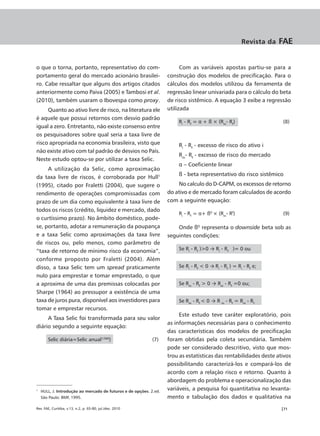 Revista da   FAE


o que o torna, portanto, representativo do com-                          Com as variáveis apostas partiu-se para a
portamento geral do mercado acionário brasilei-                    construção dos modelos de precificação. Para o
ro. Cabe ressaltar que alguns dos artigos citados                  cálculos dos modelos utilizou da ferramenta de
anteriormente como Paiva (2005) e Tambosi et al.                   regressão linear univariada para o cálculo do beta
(2010), também usaram o Ibovespa como proxy.                       de risco sistêmico. A equação 3 exibe a regressão
     Quanto ao ativo livre de risco, na literatura ele             utilizada
é aquele que possui retornos com desvio padrão
                                                                       Ri - Rf = α + ß × (Rm- Rf)                  (8)
igual a zero. Entretanto, não existe consenso entre
os pesquisadores sobre qual seria a taxa livre de
risco apropriada na economia brasileira, visto que                     Ri - Rf - excesso de risco do ativo i
não existe ativo com tal padrão de desvios no País.
                                                                       Rm- Rf - excesso de risco do mercado
Neste estudo optou-se por utilizar a taxa Selic.
                                                                       α – Coeficiente linear
     A utilização da Selic, como aproximação
                                                                       ß - beta representativo do risco sistêmico
da taxa livre de riscos, é corroborada por Hull1
(1995), citado por Fraletti (2004), que sugere o                       No calculo do D-CAPM, os excessos de retorno
rendimento de operações compromissadas com                         do ativo e de mercado foram calculados de acordo
prazo de um dia como equivalente à taxa livre de                   com a seguinte equação:
todos os riscos (crédito, liquidez e mercado, dado
                                                                       Ri - Rf = α+ ßD × (Rm- Rf)                  (9)
o curtíssimo prazo). No âmbito doméstico, pode-
se, portanto, adotar a remuneração da poupança                         Onde ßD representa o downside beta sob as
e a taxa Selic como aproximações da taxa livre                     seguintes condições:
de riscos ou, pelo menos, como parâmetro de
“taxa de retorno de mínimo risco da economia”,                         Se Ri - Rf )>0 → Ri - Rf )= 0 ou

conforme proposto por Fraletti (2004). Além
disso, a taxa Selic tem um spread praticamente                         Se Ri - Rf < 0 → Ri - Rf ) = Ri - Rf e;
nulo para emprestar e tomar emprestado, o que
a aproxima de uma das premissas colocadas por                          Se Rm - Rf > 0 → Rm - Rf =0 ou;
Sharpe (1964) ao pressupor a existência de uma
taxa de juros pura, disponível aos investidores para                   Se Rm - Rf < 0 → R m - Rf = Rm - Rf
tomar e emprestar recursos.
                                                                        Este estudo teve caráter exploratório, pois
     A Taxa Selic foi transformada para seu valor
                                                                   as informações necessárias para o conhecimento
diário segundo a seguinte equação:
                                                                   das características dos modelos de precificação
       Selic diária=Selic anual1/360)                       (7)    foram obtidas pela coleta secundária. Também
                                                                   pode ser considerado descritivo, visto que mos-
                                                                   trou as estatísticas das rentabilidades deste ativos
                                                                   possibilitando caracterizá-los e compará-los de
                                                                   acordo com a relação risco e retorno. Quanto à
                                                                   abordagem do problema e operacionalização das
1
    HULL, J. Introdução ao mercado de futuros e de opções. 2.ed.
                                                                   variáveis, a pesquisa foi quantitativa no levanta-
    São Paulo: BMF, 1995.                                          mento e tabulação dos dados e qualitativa na
Rev. FAE, Curitiba, v.13, n.2, p. 65-80, jul./dez. 2010                                                            |71
 