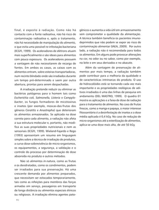 final, é exposto à radiação. Como não há             gênicos e aumenta a vida útil em armazenamento
contacto com a fonte radioativa, não há risco de     sem comprometer a qualidade da alimentação.
contaminação radioativa e, após o tratamento,        A técnica também beneficia os pacientes imuno-
não há necessidade de manipulação do alimento,       deprimidos que não podem se expor ao risco de
o que evita uma possível re-infestação bacteriana    contaminação alimentar (IAEA, 2009). Por outro
(ICGFI, 1999). Os aceleradores de elétrons atuam     lado, a radiação não é recomendada para todos
mais superficialmente e são ideais para alimentos    os alimentos. Em alguns pode provocar alterações
com pouca espessura. Os aceleradores possuem         na cor, no odor ou no sabor, como por exemplo,
a vantagem de não necessitarem de recarga de         no leite e em seus derivados e no abacate.
fontes. Em ambos os casos, as caixas com os               Além da vantagem de preservação de ali-
alimentos entram, sobre esteiras transportadoras,    mentos por mais tempo, a radiação também
num recinto blindado onde são irradiados durante     pode contribuir para a melhoria da qualidade e
um tempo pré-determinado e saem por outra            de características intrínsecas do produto. O uso
abertura, prontas para serem despachadas.            de hidrocolóides está se tornando cada vez mais
     A irradiação pretende reduzir ou eliminar as    importante e as propriedades reológicas de adi-
                                                     tivos irradiados é uma das linhas de pesquisa em
bactérias patógenas para o homem tais como
                                                     andamento (DEL MASTRO, 1999). O quadro 01
Escherichia coli, Salmonella, Listeria e Campylo-
                                                     mostra as aplicações e a faixa de dose de radiação
bacter, os fungos formadores de micotoxinas
                                                     para o tratamento de alimentos. No caso de frutas
e insetos (por exemplo, moscas-das-frutas dos
                                                     frescas, como a manga e papaya, o maior interesse
gêneros Ceratitis e Anastrepha) que deterioram
                                                     fitossanitário é a desinfestação de insetos e a dose
os alimentos armazenados. Se aplicada na dose
                                                     média aplicada é 0,4 kGy. No caso de redução de
correta para cada alimento, a radiação não afeta
                                                     micro-organismos até a esterilização de alimentos,
a sua estrutura molecular e, portanto, não modi-
                                                     aplica-se uma dose mais alta, de até 50 kGy.
fica as suas propriedades nutricionais e nem as
sensoriais (ICGFI, 1999). Wieland-Fajardo e Rego
(1993) apresentam um resumo em linguagem
simples sobre a técnica de irradiação de produtos,
a curva dose-sobrevivência de micro-organismos,
os equipamentos, a segurança, a validação e o
controle do processo por determinação de dose
absorvida no produto e outros métodos.
     Não só alimentos in-natura, como as frutas
e os desidratados, como os condimentos, podem
ser irradiados para sua preservação. Há uma
crescente demanda por alimentos preparados,
que necessitam ser estocados temporariamente,
tais como as refeições para membros das forças
armadas em serviço, passageiros em transporte
de longa distância ou alimentos especiais étnicos
ou religiosos. A irradiação elimina agentes pato-
 4|
 