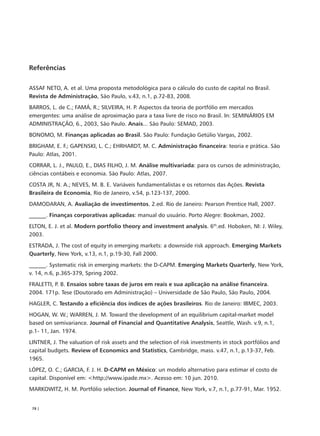 Referências

ASSAF NETO, A. et al. Uma proposta metodológica para o cálculo do custo de capital no Brasil.
Revista de Administração, São Paulo, v.43, n.1, p.72-83, 2008.
BARROS, L. de C.; FAMÁ, R.; SILVEIRA, H. P. Aspectos da teoria de portfólio em mercados
emergentes: uma análise de aproximação para a taxa livre de risco no Brasil. In: SEMINÁRIOS EM
ADMINISTRAÇÃO, 6., 2003, São Paulo. Anais... São Paulo: SEMAD, 2003.
BONOMO, M. Finanças aplicadas ao Brasil. São Paulo: Fundação Getúlio Vargas, 2002.
BRIGHAM, E. F.; GAPENSKI, L. C.; EHRHARDT, M. C. Administração financeira: teoria e prática. São
Paulo: Atlas, 2001.
CORRAR, L. J., PAULO, E., DIAS FILHO, J. M. Análise multivariada: para os cursos de administração,
ciências contábeis e economia. São Paulo: Atlas, 2007.
COSTA JR, N. A.; NEVES, M. B. E. Variáveis fundamentalistas e os retornos das Ações. Revista
Brasileira de Economia, Rio de Janeiro, v.54, p.123-137, 2000.
DAMODARAN, A. Avaliação de investimentos. 2.ed. Rio de Janeiro: Pearson Prentice Hall, 2007.
______. Finanças corporativas aplicadas: manual do usuário. Porto Alegre: Bookman, 2002.
ELTON, E. J. et al. Modern portfolio theory and investment analysis. 6th.ed. Hoboken, NI: J. Wiley,
2003.
ESTRADA, J. The cost of equity in emerging markets: a downside risk approach. Emerging Markets
Quarterly, New York, v.13, n.1, p.19-30, Fall 2000.
______. Systematic risk in emerging markets: the D-CAPM. Emerging Markets Quarterly, New York,
v. 14, n.6, p.365-379, Spring 2002.
FRALETTI, P. B. Ensaios sobre taxas de juros em reais e sua aplicação na análise financeira.
2004. 171p. Tese (Doutorado em Administração) – Universidade de São Paulo, São Paulo, 2004.
HAGLER, C. Testando a eficiência dos índices de ações brasileiros. Rio de Janeiro: IBMEC, 2003.
HOGAN, W. W.; WARREN, J. M. Toward the development of an equilibrium capital-market model
based on semivariance. Journal of Financial and Quantitative Analysis, Seattle, Wash. v.9, n.1,
p.1- 11, Jan. 1974.
LINTNER, J. The valuation of risk assets and the selection of risk investments in stock portfólios and
capital budgets. Review of Economics and Statistics, Cambridge, mass. v.47, n.1, p.13-37, Feb.
1965.
LÓPEZ, O. C.; GARCIA, F. J. H. D-CAPM en México: un modelo alternativo para estimar el costo de
capital. Disponível em: <http://www.ipade.mx>. Acesso em: 10 jun. 2010.
MARKOWITZ, H. M. Portfólio selection. Journal of Finance, New York, v.7, n.1, p.77-91, Mar. 1952.


 78 |
 