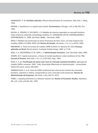 Revista da      FAE


MARKOWITZ, H. M. Portfolio selection: efficient diversification of investments. New York: J. Wiley,
1959.
MOSSIN, J. Equilibrium in a capital asset market. Econometrica, Chicago, v.34, p.768-783, Oct.
1966.
MUSSA, A.; ROGERS, P.; SECURATO, J. R. Modelos de retornos esperados no mercado brasileiro:
testes empíricos utilizando metodologia preditiva. In: CONGRESSO USP DE CONTROLADORIA E
CONTABILIDADE, 8., 2008, São Paulo. Anais... São Paulo, 2008.
PAIVA, F. Modelos de precificação de ativos financeiros de fator único: um teste empírico dos
modelos CAPM e D-CAPM. REGE-USP. Revista de Gestão, São Paulo, v.12, n.2, p.49-65, 2005.
RIBENBOIM, G. Testes de versões do modelo CAPM no Brasil. In: Bonomo M.; (Ed.) Finanças
aplicadas ao Brasil. Rio de Janeiro: Fundação Getúlio Vargas, 2002. p.17-40.
ROSS, S. A.; WESTERFIELD, R. W.; JAFFE, J. F. Administração financeira. 2.ed. São Paulo: Atlas, 2002.
SHARPE, W. F. Capital asset prices: a theory of market equilibrium under conditions of risk. The
Journal of Finance, New York, v.19, n.3, p.425-442, Sept. 1964.
SILVA, S. S. da. Precificação de ativos com risco no mercado acionário brasileiro: aplicação do
modelo CAPM e variantes. 2007. 144p. Dissertação (Mestrado em Administração) – Universidade
Federal de Lavras, Lavras, MG,2007.
TAMBOSI FILHO, E. et al. Teste do CAPM condicional dos retornos de carteiras dos mercados
brasileiro, argentino e chileno, comparando-os com o mercado norte-americano. Revista de
Administração de Empresas, São Paulo, v.50, p.60-74, 2010.
TOBIN, J. Liquidity preference as a behavior toward risk. Review of Economic Studies, Aberdeen,
GB, v.25, n.66, p.65-86, Feb. 1958.




Rev. FAE, Curitiba, v.13, n.2, p. 65-80, jul./dez. 2010                                            |79
 