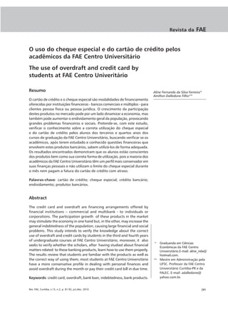 Revista da        FAE


O uso do cheque especial e do cartão de crédito pelos
acadêmicos da FAE Centro Universitário
The use of overdraft and credit card by
students at FAE Centro Univeritário

Resumo                                                                           Aline Fernanda da Silva Ferreira*
                                                                                 Amilton Dalledone Filho**
O cartão de crédito e o cheque especial são modalidades de financiamento
oferecidas por instituições financeiras - bancos comerciais e múltiplos - para
clientes pessoa física ou pessoa jurídica. O crescimento da participação
destes produtos no mercado pode por um lado dinamizar a economia, mas
também pode aumentar o endividamento geral da população, provocando
grandes problemas financeiros e sociais. Pretende-se, com este estudo,
verificar o conhecimento sobre a correta utilização do cheque especial
e do cartão de crédito pelos alunos dos terceiros e quartos anos dos
cursos de graduação da FAE Centro Universitário, buscando verificar se os
acadêmicos, após terem estudado e conhecido questões financeiras que
envolvem estes produtos bancários, sabem utilizá-los de forma adequada.
Os resultados encontrados demonstram que os alunos estão conscientes
dos produtos bem como sua correta forma de utilização, pois a maioria dos
acadêmicos da FAE Centro Universitário têm um perfil mais conservador em
suas finanças pessoais e não utilizam o limite do cheque especial durante
o mês nem pagam a fatura do cartão de crédito com atraso.

Palavras-chave: cartão de crédito; cheque especial; crédito bancário;
endividamento; produtos bancários.


Abstract

The credit card and overdraft are financing arrangements offered by
financial institutions – commercial and multibank - to individuals or
corporations. The participation growth of these products in the market
may stimulate the economy in one hand but, in the other, may increase the
general indebtedness of the population, causing large financial and social
problems. This study intends to verify the knowledge about the correct
use of overdraft and credit cards by students in the third and fourth years
of undergraduate courses at FAE Centro Universitário; moreover, it also
                                                                                 *  Graduanda em Ciências
seeks to verify whether the scholars, after having studied about financial
                                                                                    Econômicas da FAE Centro
matters related to these banking products, learn how to use them properly.          Universitário.E-mail: aline_nda@
The results review that students are familiar with the products as well as          hotmail.com.
the correct way of using them; most students at FAE Centro Universitário         ** Mestre em Administração pela
have a more conservative profile in dealing with personal finances and              UFSC. Professor da FAE Centro
avoid overdraft during the month or pay their credit card bill in due time.         Universitário Curitiba-PR e da
                                                                                    FALEC. E-mail: adalledone@
Keywords: credit card, overdraft, bank loan, indebtedness, bank products.           yahoo.com.br.


Rev. FAE, Curitiba, v.13, n.2, p. 81-92, jul./dez. 2010                                                          |81
 