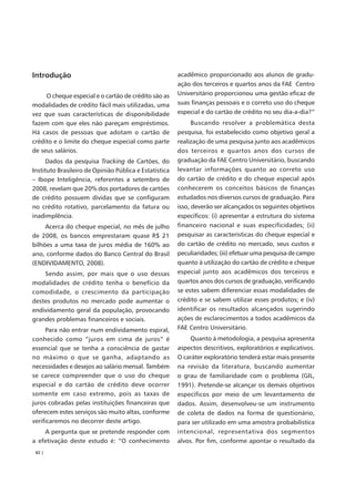 Introdução                                              acadêmico proporcionado aos alunos de gradu-
                                                        ação dos terceiros e quartos anos da FAE Centro
     O cheque especial e o cartão de crédito são as     Universitário proporcionou uma gestão eficaz de
modalidades de crédito fácil mais utilizadas, uma       suas finanças pessoais e o correto uso do cheque
vez que suas características de disponibilidade         especial e do cartão de crédito no seu dia-a-dia?”
fazem com que eles não pareçam empréstimos.                   Buscando resolver a problemática desta
Há casos de pessoas que adotam o cartão de              pesquisa, foi estabelecido como objetivo geral a
crédito e o limite do cheque especial como parte        realização de uma pesquisa junto aos acadêmicos
de seus salários.                                       dos terceiros e quartos anos dos cursos de
      Dados da pesquisa Tracking de Cartões, do         graduação da FAE Centro Universitário, buscando
Instituto Brasileiro de Opinião Pública e Estatística   levantar informações quanto ao correto uso
– Ibope Inteligência, referentes a setembro de          do cartão de crédito e do cheque especial após
2008, revelam que 20% dos portadores de cartões         conhecerem os conceitos básicos de finanças
de crédito possuem dívidas que se configuram            estudados nos diversos cursos de graduação. Para
no crédito rotativo, parcelamento da fatura ou          isso, deverão ser alcançados os seguintes objetivos
inadimplência.                                          específicos: (i) apresentar a estrutura do sistema
     Acerca do cheque especial, no mês de julho         financeiro nacional e suas especificidades; (ii)
de 2008, os bancos emprestaram quase R$ 21              pesquisar as características do cheque especial e
bilhões a uma taxa de juros média de 160% ao            do cartão de crédito no mercado, seus custos e
ano, conforme dados do Banco Central do Brasil          peculiaridades; (iii) efetuar uma pesquisa de campo
(ENDIVIDAMENTO, 2008).                                  quanto à utilização do cartão de crédito e cheque
    Sendo assim, por mais que o uso dessas              especial junto aos acadêmicos dos terceiros e
modalidades de crédito tenha o benefício da             quartos anos dos cursos de graduação, verificando
comodidade, o crescimento da participação               se estes sabem diferenciar essas modalidades de
destes produtos no mercado pode aumentar o              crédito e se sabem utilizar esses produtos; e (iv)
endividamento geral da população, provocando            identificar os resultados alcançados sugerindo
grandes problemas financeiros e sociais.                ações de esclarecimentos a todos acadêmicos da
     Para não entrar num endividamento espiral,         FAE Centro Universitário.
conhecido como “juros em cima de juros” é                    Quanto à metodologia, a pesquisa apresenta
essencial que se tenha a consciência de gastar          aspectos descritivos, exploratórios e explicativos.
no máximo o que se ganha, adaptando as                  O caráter exploratório tenderá estar mais presente
necessidades e desejos ao salário mensal. Também        na revisão da literatura, buscando aumentar
se carece compreender que o uso do cheque               o grau de familiaridade com o problema (GIL,
especial e do cartão de crédito deve ocorrer            1991). Pretende-se alcançar os demais objetivos
somente em caso extremo, pois as taxas de               específicos por meio de um levantamento de
juros cobradas pelas instituições financeiras que       dados. Assim, desenvolveu-se um instrumento
oferecem estes serviços são muito altas, conforme       de coleta de dados na forma de questionário,
verificaremos no decorrer deste artigo.                 para ser utilizado em uma amostra probabilística
    A pergunta que se pretende responder com            intencional, representativa dos segmentos
a efetivação deste estudo é: “O conhecimento            alvos. Por fim, conforme apontar o resultado da
 82 |
 