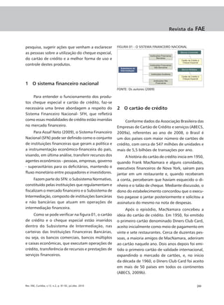 Revista da     FAE


pesquisa, sugerir ações que venham a esclarecer           FIGURA 01 - O SISTEMA FINANCEIRO NACIONAL
as pessoas sobre a utilização do cheque especial,
do cartão de crédito e a melhor forma de uso e
controle destes produtos.



1 O sistema financeiro nacional
                                                          FONTE: Os autores (2009)

     Para entender o funcionamento dos produ-
tos cheque especial e cartão de crédito, faz-se
necessária uma breve abordagem a respeito do              2 O cartão de crédito
Sistema Financeiro Nacional- SFH, que refletirá
como essas modalidades de crédito estão inseridas              Conforme dados da Associação Brasileira das
no mercado financeiro.                                    Empresas de Cartão de Crédito e serviços (ABECS,
     Para Assaf Neto (2009), o Sistema Financeiro         2009a), referentes ao ano de 2008, o Brasil é
Nacional (SFN) pode ser definido como o conjunto          um dos países com maior número de cartões de
de instituições financeiras que geram a política e        crédito, com cerca de 547 milhões de unidades e
a instrumentação econômico-financeira do país,            mais de 5,5 bilhões de transações por ano.
visando, em última análise, transferir recursos dos            A história do cartão de crédito inicia em 1950,
agentes econômicos - pessoas, empresas, governo           quando Frank MacNamara e alguns convidados,
- superavitários para os deficitários, mantendo o         executivos financeiros de Nova York, saíram para
fluxo monetário entre poupadores e investidores.          jantar em um restaurante e, quando receberam
     Fazem parte do SFN: o Subsistema Normativo,          a conta, perceberam que haviam esquecido o di-
constituído pelas instituições que regulamentam e         nheiro e o talão de cheque. Mediante discussão, o
fiscalizam o mercado financeiro e o Subsistema de         dono do estabelecimento concordou que o execu-
Intermediação, composto de instituições bancárias         tivo pagasse o jantar posteriormente e solicitou a
e não bancárias que atuam em operações de                 assinatura do mesmo na nota de despesas.
intermediação financeira.                                      Após o episódio, MacNamara concebeu a
     Como se pode verificar na figura 01, o cartão        ideia do cartão de crédito. Em 1950, foi emitido
de crédito e o cheque especial estão inseridos            o primeiro cartão denominado Diners Club Card,
dentro do Subsistema de Intermediação, nas                aceito inicialmente como meio de pagamento em
carteiras das Instituições Financeiras Bancárias,         vinte e sete restaurantes. Cerca de duzentas pes-
ou seja, os bancos comerciais, bancos múltiplos           soas, a maioria amigos de MacNamara, aderiram
e caixas econômicas, que executam operações de            ao cartão naquele ano. Dois anos depois foi emi-
crédito, transferência de recursos e prestações de        tido o primeiro cartão de validade internacional,
serviços financeiros.                                     expandindo o mercado de cartões, e, no início
                                                          da década de 1960, o Diners Club Card foi aceito
                                                          em mais de 50 países em todos os continentes
                                                          (ABECS, 2009b).


Rev. FAE, Curitiba, v.13, n.2, p. 81-92, jul./dez. 2010                                                  |83
 
