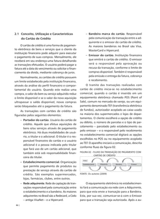 2.1 Conceito, Utilização e Características                        – Bandeira marca do cartão. Responsável
        do Cartão de Crédito                                        pela comunicação da transação entre a ad-
                                                                    quirente e o emissor do cartão de crédito.
      O cartão de crédito é uma forma de pagamen-                   As maiores bandeiras no Brasil são Visa,
to eletrônico de bens e serviços que o cliente da                   MasterCard e Hipercard.
instituição financeira pode adquirir para executar
                                                                  – Emissor do cartão. Instituição financeira
o pagamento de suas compras. Mensalmente, ele
                                                                    que emitirá o cartão de crédito. O emissor
receberá em seu endereço uma fatura detalhando
as transações efetuadas. O usuário poderá pagar a                   será o responsável pela aprovação ou
fatura até a data do vencimento ou solicitar o finan-               recusa da transação, conforme o limite de
ciamento da dívida, mediante cobrança de juros.                     compras disponível. Também é responsável
     Normalmente, os cartões de crédito possuem                     pela emissão e entrega da fatura, cobrança
um limite estabelecido pela instituição financeira,                 e recebimento.
através da análise do perfil financeiro e compor-                 O tramite das transações realizadas com
tamental do usuário. Quando este realiza uma                 cartão de crédito inicia-se no estabelecimento
compra, o valor do bem ou serviço adquirido reduz            comercial, quando o cartão é inserido em um
o limite disponível e se o valor da nova aquisição           equipamento eletrônico chamado POS (Point of
ultrapassar o saldo disponível, novas compras                Sale), comum no mercado de varejo, ou um equi-
serão bloqueadas até o pagamento da fatura.                  pamento denominado TEF (transferência eletrônica
     As transações com cartões de crédito são                de fundos), autorizador acoplado ao caixa usado
figuradas pelos seguintes elementos:                         na maioria dos supermercados e lojas de depar-
                                                             tamentos. O cliente escolherá a opção de crédito
        – Portador do cartão. Usuário do cartão de
                                                             ou débito, o número de parcelas e o tipo de par-
          crédito. Aquele que efetua aquisições de
                                                             celamento – parcelado pelo estabelecimento ou
          bens e/ou serviços através de pagamento
                                                             pelo emissor – e o responsável pelo recebimento
          eletrônico. Há duas modalidades de usuá-
                                                             no estabelecimento comercial digitará as opções
          rio, o titular e o adicional. O titular é o res-
                                                             escolhidas no POS ou no equipamento acoplado
          ponsável financeiro do cartão e o usuário
                                                             ao TEF. O aparelho iniciará a comunicação, descrita
          adicional é a pessoa indicada pelo titular
                                                             conforme fluxo da figura 02.
          que fará uso de um cartão adicional, que
          também está sob responsabilidade finan-            FIGURA 02 - FLUXO DA TRANSAÇÃO DE PAGAMENTO COM
                                                                         CARTÃO DE CRÉDITO
          ceira do titular.
        – Estabelecimento comercial. Organização
          que permite pagamento de produtos ou
          prestação de serviço através do cartão de
          crédito. São exemplos supermercados,               FONTE: Os autores (2009)

          lojas, farmácias, clubes, entre outros.
        – Rede adquirente. Rede de captação de tran-              O equipamento eletrônico no estabelecimen-
          sações responsável pela comunicação entre          to fará a comunicação via rede com a Adquirente,
          o estabelecimento e a bandeira. As maiores         para que esta envie a transação para a Bandeira.
          adquirentes no Brasil são a Redecard, a Cielo      Esta, por sua vez, comunicar-se-á com o Emissor
          – antiga VisaNet – e a Hipercard.                  para que a transação seja autorizada. Após a au-
 84 |
 