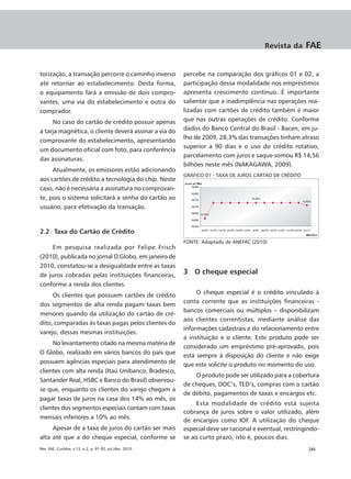 Revista da      FAE


torização, a transação percorre o caminho inverso         percebe na comparação dos gráficos 01 e 02, a
até retornar ao estabelecimento. Desta forma,             participação dessa modalidade nos empréstimos
o equipamento fará a emissão de dois compro-              apresenta crescimento contínuo. É importante
vantes, uma via do estabelecimento e outra do             salientar que a inadimplência nas operações rea-
comprador.                                                lizadas com cartões de crédito também é maior
     No caso do cartão de crédito possuir apenas          que nas outras operações de crédito. Conforme
a tarja magnética, o cliente deverá assinar a via do      dados do Banco Central do Brasil - Bacen, em ju-
                                                          lho de 2009, 28,3% das transações tinham atraso
comprovante do estabelecimento, apresentando
                                                          superior a 90 dias e o uso do crédito rotativo,
um documento oficial com foto, para conferência
                                                          parcelamento com juros e saque somou R$ 14,56
das assinaturas.
                                                          bilhões neste mês (NAKAGAWA, 2009).
     Atualmente, os emissores estão adicionando
                                                          GRÁFICO 01 - TAXA DE JUROS CARTÃO DE CRÉDITO
aos cartões de crédito a tecnologia do chip. Neste
caso, não é necessária a assinatura no comprovan-
te, pois o sistema solicitará a senha do cartão ao
usuário, para efetivação da transação.


2.2 Taxa do Cartão de Crédito
                                                          FONTE: Adaptado de ANEFAC (2010)
     Em pesquisa realizada por Felipe Frisch
(2010), publicada no jornal O Globo, em janeiro de
2010, constatou-se a desigualdade entre as taxas
de juros cobradas pelas instituições financeiras,         3 O cheque especial
conforme a renda dos clientes.
     Os clientes que possuem cartões de crédito                O cheque especial é o crédito vinculado à
                                                          conta corrente que as instituições financeiras -
dos segmentos de alta renda pagam taxas bem
                                                          bancos comerciais ou múltiplos – disponibilizam
menores quando da utilização do cartão de cré-
                                                          aos clientes correntistas, mediante análise das
dito, comparadas às taxas pagas pelos clientes do
                                                          informações cadastrais e do relacionamento entre
varejo, dessas mesmas instituições.
                                                          a instituição e o cliente. Este produto pode ser
     No levantamento citado na mesma matéria de
                                                          considerado um empréstimo pré-aprovado, pois
O Globo, realizado em vários bancos do país que
                                                          está sempre à disposição do cliente e não exige
possuem agências especiais para atendimento de            que este solicite o produto no momento do uso.
clientes com alta renda (Itaú Unibanco, Bradesco,
                                                              O produto pode ser utilizado para a cobertura
Santander Real, HSBC e Banco do Brasil) observou-
                                                          de cheques, DOC’s, TED’s, compras com o cartão
se que, enquanto os clientes do varejo chegam a
                                                          de débito, pagamentos de taxas e encargos etc.
pagar taxas de juros na casa dos 14% ao mês, os
                                                               Esta modalidade de crédito está sujeita
clientes dos segmentos especiais contam com taxas
                                                          cobrança de juros sobre o valor utilizado, além
mensais inferiores a 10% ao mês.
                                                          de encargos como IOF. A utilização do cheque
     Apesar de a taxa de juros do cartão ser mais         especial deve ser racional e eventual, restringindo-
alta até que a do cheque especial, conforme se            se ao curto prazo, isto é, poucos dias.
Rev. FAE, Curitiba, v.13, n.2, p. 81-92, jul./dez. 2010                                                  |85
 