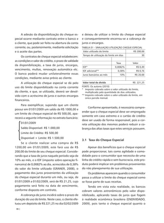 A adesão da disponibilização do cheque es-       e deixou de utilizar o limite do cheque especial
pecial ocorre mediante contrato entre o banco e        e consequentemente encerrou-se a cobrança de
o cliente, que pode ser feito na abertura da conta     juros e encargos.
corrente, ou, posteriormente, mediante solicitação     TABELA 01 - SIMULAÇÃO UTILIZAÇÃO CHEQUE ESPECIAL
e o aceite das partes.                                 Valor utilizado do limite                      R$ 200,00
                                                       Tempo de utilização do limite em dias                  30
     Os contratos de cheque especial estabelecem:
as condições e valor do crédito, o prazo de validade
                                                                                      Taxa            Valor
da disponibilização, a taxa de juros, encargos,
                                                       IOF*                          0,0082%             R$ 0,49
vencimento, multas, renovação automática etc.          IOF adicional**                  0,38%            R$ 0,76
O banco poderá mudar unilateralmente essas             Juros bancários ao mês             10%          R$ 20,00
condições, mediante aviso prévio ao cliente.
     A utilização do cheque especial se dá pelo        Valor total da dívida                          R$ 221,25

uso do limite disponibilizado na conta corrente        FONTE: Os autores (2010)
                                                       * Imposto cobrado sobre o valor utilizado do limite,
do cliente, e que, se utilizado, deverá ser devol-        multiplicado pela quantidade de dias utilizados.
vido com o acréscimo de juros e outros encargos        ** Imposto cobrado sobre o valor utilizado do limite, em
                                                          única parcela mensal.
financeiros.
     Para exemplificar, supondo que um cliente
                                                            Conforme apresentado, é necessário compre-
possui em 01/01/2009 um saldo de R$ 1000,00 e
                                                       ender que o cheque especial deve ser empregado
um limite do cheque especial de R$ 500,00, apa-
                                                       somente em caso extremo e o cartão de crédito
recerá a seguinte informação no extrato bancário:
                                                       deve ser usado de forma responsável, pois a cor-
        01/01/2009                                     reta utilização dos mesmos poderá reduzir a co-
        Saldo Disponível: R$ 1.000,00                  brança das altas taxas que estes serviços possuem.
        Limite de Crédito: R$ 500,00
        Disponível + Limite: R$ 1.500,00
                                                       3.1 Taxa do Cheque Especial
    Se o cliente realizar uma compra de R$
1200,00 em 01/01/2009, este fará uso de R$                  Apesar dos benefícios que o cheque especial
200,00 do limite de seu cheque especial. Conside-      pode proporcionar, tais como agilidade e como-
rando que a taxa de juros naquele período seja de      didade para o consumidor que necessita de uma
10% ao mês, e o IOF (imposto sobre operação fi-        linha de crédito rápida e sem burocracia, este pro-
nanceira) de 0,0082% ao dia, acrescidos de 0,38%       duto poderá implicar em problemas provenientes
do valor do limite utilizado (GRANER, 2008), o         do não planejamento de sua utilização.
pagamento dos juros provenientes da utilização              Os problemas aparecem quando o consumidor
do cheque especial durante um mês, ou seja, de         passa a utilizar o limite do cheque especial como
01/01/2009 a 01/02/2009, será de R$ 21,25, cujo        se fosse parte de suas receitas.
pagamento será feito na data de vencimento,                  Tendo em vista esta realidade, os bancos
conforme disposto em contrato.                         cobram valores astronômicos pelo valor dispo-
    A cobrança de juros incidirá sobre o prazo de      nibilizado, aplicando taxas de juros que fogem
duração do uso do limite. Neste caso, o cliente efe-   à realidade econômica brasileira (ENDIVIDADO,
tuou um depósito de R$ 221,25 no dia 02/02/2009        2009), pois tanto o cheque especial quanto o
 86 |
 