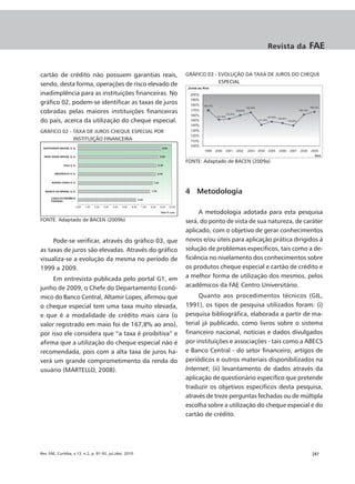 Revista da    FAE


cartão de crédito não possuem garantias reais,            GRÁFICO 03 - EVOLUÇÃO DA TAXA DE JUROS DO CHEQUE
                                                                       ESPECIAL
sendo, desta forma, operações de risco elevado de
inadimplência para as instituições financeiras. No
gráfico 02, podem-se identificar as taxas de juros
cobradas pelas maiores instituições financeiras
do país, acerca da utilização do cheque especial.
GRÁFICO 02 - TAXA DE JUROS CHEQUE ESPECIAL POR
             INSTITUIÇÃO FINANCEIRA



                                                          FONTE: Adaptado de BACEN (2009a)




                                                          4 Metodologia

                                                               A metodologia adotada para esta pesquisa
FONTE: Adaptado de BACEN (2009b)                          será, do ponto de vista de sua natureza, de caráter
                                                          aplicado, com o objetivo de gerar conhecimentos
     Pode-se verificar, através do gráfico 03, que        novos e/ou úteis para aplicação prática dirigidos à
as taxas de juros são elevadas. Através do gráfico        solução de problemas específicos, tais como a de-
visualiza-se a evolução da mesma no período de            ficiência no nivelamento dos conhecimentos sobre
1999 a 2009.                                              os produtos cheque especial e cartão de crédito e
     Em entrevista publicada pelo portal G1, em           a melhor forma de utilização dos mesmos, pelos
junho de 2009, o Chefe do Departamento Econô-             acadêmicos da FAE Centro Universitário.
mico do Banco Central, Altamir Lopes, afirmou que              Quanto aos procedimentos técnicos (GIL,
o cheque especial tem uma taxa muito elevada,             1991), os tipos de pesquisa utilizados foram: (i)
e que é a modalidade de crédito mais cara (o              pesquisa bibliográfica, elaborada a partir de ma-
valor registrado em maio foi de 167,8% ao ano),           terial já publicado, como livros sobre o sistema
por isso ele considera que “a taxa é proibitiva” e        financeiro nacional, notícias e dados divulgados
afirma que a utilização do cheque especial não é          por instituições e associações - tais como a ABECS
recomendada, pois com a alta taxa de juros ha-            e Banco Central - do setor financeiro, artigos de
verá um grande comprometimento da renda do                periódicos e outros materiais disponibilizados na
usuário (MARTELLO, 2008).                                 Internet; (ii) levantamento de dados através da
                                                          aplicação de questionário específico que pretende
                                                          traduzir os objetivos específicos desta pesquisa,
                                                          através de treze perguntas fechadas ou de múltipla
                                                          escolha sobre a utilização do cheque especial e do
                                                          cartão de crédito.




Rev. FAE, Curitiba, v.13, n.2, p. 81-92, jul./dez. 2010                                                 |87
 