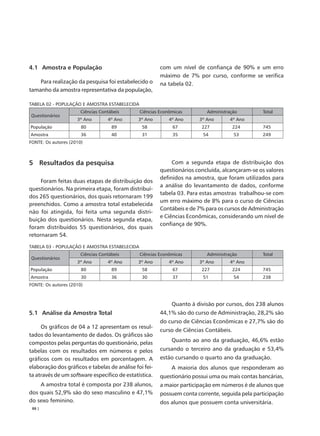 4.1 Amostra e População                                 com um nível de confiança de 90% e um erro
                                                        máximo de 7% por curso, conforme se verifica
    Para realização da pesquisa foi estabelecido o      na tabela 02.
tamanho da amostra representativa da população,

TABELA 02 - POPULAÇÃO E AMOSTRA ESTABELECIDA
                       Ciências Contábeis      Ciências Econômicas        Administração         Total
Questionários
                     3º Ano        4º Ano     3º Ano        4º Ano     3º Ano      4º Ano
População              80            89         58           67         227            224      745
Amostra                36            40         31           35          54            53       249
FONTE: Os autores (2010)



5 Resultados da pesquisa                                     Com a segunda etapa de distribuição dos
                                                        questionários concluída, alcançaram-se os valores
                                                        definidos na amostra, que foram utilizados para
     Foram feitas duas etapas de distribuição dos
                                                        a análise do levantamento de dados, conforme
questionários. Na primeira etapa, foram distribuí-
                                                        tabela 03. Para estas amostras trabalhou-se com
dos 265 questionários, dos quais retornaram 199
                                                        um erro máximo de 8% para o curso de Ciências
preenchidos. Como a amostra total estabelecida
                                                        Contábeis e de 7% para os cursos de Administração
não foi atingida, foi feita uma segunda distri-
                                                        e Ciências Econômicas, considerando um nível de
buição dos questionários. Nesta segunda etapa,
                                                        confiança de 90%.
foram distribuídos 55 questionários, dos quais
retornaram 54.

TABELA 03 - POPULAÇÃO E AMOSTRA ESTABELECIDA
                       Ciências Contábeis      Ciências Econômicas        Administração         Total
Questionários
                     3º Ano        4º Ano     3º Ano        4º Ano     3º Ano      4º Ano
População              80            89         58           67         227            224      745
Amostra                30            36         30           37          51            54       238
FONTE: Os autores (2010)



                                                             Quanto à divisão por cursos, dos 238 alunos
5.1 Análise da Amostra Total                            44,1% são do curso de Administração, 28,2% são
                                                        do curso de Ciências Econômicas e 27,7% são do
     Os gráficos de 04 a 12 apresentam os resul-
                                                        curso de Ciências Contábeis.
tados do levantamento de dados. Os gráficos são
compostos pelas perguntas do questionário, pelas             Quanto ao ano da graduação, 46,6% estão
tabelas com os resultados em números e pelos            cursando o terceiro ano da graduação e 53,4%
gráficos com os resultados em porcentagem. A            estão cursando o quarto ano da graduação.
elaboração dos gráficos e tabelas de análise foi fei-        A maioria dos alunos que responderam ao
ta através de um software específico de estatística.    questionário possui uma ou mais contas bancárias,
    A amostra total é composta por 238 alunos,          a maior participação em números é de alunos que
dos quais 52,9% são do sexo masculino e 47,1%           possuem conta corrente, seguida pela participação
do sexo feminino.                                       dos alunos que possuem conta universitária.
 88 |
 