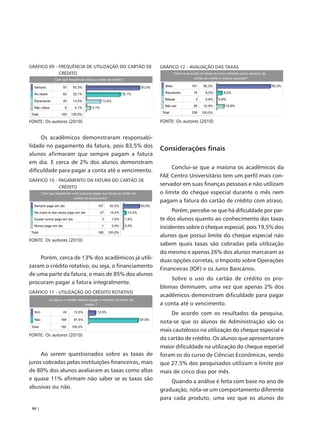 GRÁFICO 09 - FREQUÊNCIA DE UTILIZAÇÃO DO CARTÃO DE    GRÁFICO 12 - AVALIAÇÃO DAS TAXAS
             CRÉDITO




FONTE: Os autores (2010)                              FONTE: Os autores (2010)


     Os acadêmicos demonstraram responsabi-
lidade no pagamento da fatura, pois 83,5% dos
                                                      Considerações finais
alunos afirmaram que sempre pagam a fatura
em dia. E cerca de 2% dos alunos demonstram
                                                           Conclui-se que a maioria os acadêmicos da
dificuldade para pagar a conta até o vencimento.
                                                      FAE Centro Universitário tem um perfil mais con-
GRÁFICO 10 - PAGAMENTO DA FATURA DO CARTÃO DE
             CRÉDITO
                                                      servador em suas finanças pessoais e não utilizam
                                                      o limite do cheque especial durante o mês nem
                                                      pagam a fatura do cartão de crédito com atraso.
                                                           Porém, percebe-se que há dificuldade por par-
                                                      te dos alunos quanto ao conhecimento das taxas
                                                      incidentes sobre o cheque especial, pois 19,5% dos
                                                      alunos que possui limite do cheque especial não
FONTE: Os autores (2010)
                                                      sabem quais taxas são cobradas pela utilização
                                                      do mesmo e apenas 26% dos alunos marcaram as
    Porém, cerca de 13% dos acadêmicos já utili-      duas opções corretas, o Imposto sobre Operações
zaram o crédito rotativo, ou seja, o financiamento
                                                      Financeiras (IOF) e os Juros Bancários.
de uma parte da fatura, e mais de 85% dos alunos
                                                          Sobre o uso do cartão de crédito os pro-
procuram pagar a fatura integralmente.
                                                      blemas diminuem, uma vez que apenas 2% dos
GRÁFICO 11 - UTILIZAÇÃO DO CRÉDITO ROTATIVO
                                                      acadêmicos demonstram dificuldade para pagar
                                                      a conta até o vencimento.
                                                          De acordo com os resultados da pesquisa,
                                                      nota-se que os alunos de Administração são os
                                                      mais cautelosos na utilização do cheque especial e
FONTE: Os autores (2010)
                                                      do cartão de crédito. Os alunos que apresentaram
                                                      maior dificuldade na utilização do cheque especial
     Ao serem questionados sobre as taxas de          foram os do curso de Ciências Econômicas, sendo
juros cobradas pelas instituições financeiras, mais   que 27,5% dos pesquisados utilizam o limite por
de 80% dos alunos avaliaram as taxas como altas       mais de cinco dias por mês.
e quase 11% afirmam não saber se as taxas são             Quando a análise é feita com base no ano de
abusivas ou não.
                                                      graduação, nota-se um comportamento diferente
                                                      para cada produto, uma vez que os alunos do
 90 |
 