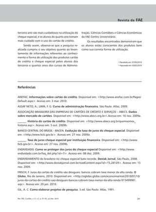 Revista da         FAE


terceiro ano são mais cuidadosos na utilização do         tração, Ciências Contábeis e Ciências Econômicas
cheque especial, e os alunos do quarto ano tomam          da FAE Centro Universitário.
mais cuidado com o uso do cartão de crédito.                  Os resultados encontrados demonstram que
     Sendo assim, observa-se que a pesquisa re-           os alunos estão conscientes dos produtos bem
alizada cumpriu o seu objetivo quanto ao levan-           como sua correta forma de utilização.
tamento de informações referentes ao conheci-
mento e forma de utilização dos produtos cartão
de crédito e cheque especial pelos alunos dos                                          • Recebido em: 07/05/2010
terceiros e quartos anos dos cursos de Adminis-                                        • Aprovado em: 05/07/2010




Referências

ANEFAC. Informações sobre cartão de crédito. Disponível em: <http://www.anefac.com.br/Pages/
Default.aspx>. Acesso em: 3 mar. 2010.
ASSAF NETO, A.; LIMA, F. G. Curso de administração financeira. São Paulo: Atlas, 2009.
ASSOCIAÇÃO BRASILEIRA DAS EMPRESAS DE CARTÕES DE CRÉDITO E SERVIÇOS – ABECS. Dados
sobre mercado de cartões. Disponível em: <http://www.abecs.org.br>.Acesso em: 16 nov. 2009a.
______. História do cartão de crédito. Disponível em: <http://www.abecs.org.br/quemsomos_
historia.asp>. Acesso em: 5 out. 2009b.
BANCO CENTRAL DO BRASIL - BACEN. Evolução da taxa de juros do cheque especial. Disponível
em: <http://www.bcb.gov.br>. Acesso em: 27 nov. 2009a.
______. Taxa de juros cheque especial por instituição financeira. Disponível em: <http://www.
bcb.gov.br>. Acesso em: 27 nov. 2009b.
ENDIVIDADO. Como se proteger dos juros do cheque especial Disponível em: <http://www.
endividado.com.br/faq_det.php?id=7>. Acesso em: 08 dez. 2009.
ENDIVIDAMENTO do brasileiro no cheque especial bate recorde. Destak Jornal, São Paulo, 2008.
Disponível em: <http://www.destakjornal.com.br/readContent.aspx?id=15,28129>. Acesso em: 15
nov. 2009.
FRISCH, F. Juros do cartão de crédito são desiguais: bancos cobram taxa menor da alta renda. O
Globo, Rio de Janeiro, 2010. Disponível em: <http://oglobo.globo.com/economia/mat/2010/01/10/
juros-do-cartao-de-credito-sao-desiguais-bancos-cobram-taxa-menor-da-alta-renda-915499981.
asp>. Acesso em: 20 jan. 2010.
GIL, A. C. Como elaborar projetos de pesquisa. 3.ed. São Paulo: Atlas, 1991.


Rev. FAE, Curitiba, v.13, n.2, p. 81-92, jul./dez. 2010                                                   |91
 