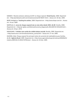 GRANER, F. Receita esclarece cobrança de IOF no cheque especial. Portal Exame, 2008. Disponível
em: <http://portalexame.abril.com.br/ae/economia/m0148341.html>. Acesso em: 02 dez. 2009.
IBOPE Inteligência. Tracking de cartões, 2008. Disponível em: <http://www.ibope.com.br>. Acesso
em: 16 out. 2009.
MARTELLO, A. Juros do cheque especial são os mais altos desde 2003, diz BC. Brasília, 2008.
Disponível em: <http://g1.globo.com/Noticias/Economia_Negocios/0,,MUL580103-9356,00.html>.
Acesso em: 20 jan. 2010.
NAKAGAWA, F. Dívidas com cartão de crédito batem recorde. Brasília, 2009. Disponível em:
<http://www.anucc.com.br/noticias/noticias_outras/336>. Acesso em: 21 nov. 2009.
OLIVEIRA, Kelly. Cheque especial foi principal motivo de aumento da inadimplência para famílias,
diz BC. Agência Brasil, 2009. Disponível em:<http://www.agenciabrasil.gov.br/noticias/2009/06/25/
materia.2009-06-25.3032210795/view>. Acesso em: 02 dez. 2009.




 92 |
 