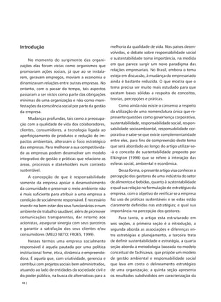 Introdução                                            melhoria da qualidade de vida. Nos países desen-
                                                      volvidos, o debate sobre responsabilidade social
     No momento do surgimento das organi-             e sustentabilidade toma importância, na medida
zações elas foram vistas como organismos que          em que parece surgir um novo paradigma das
promoviam ações sociais, já que ao se instala-        relações empresariais. No Brasil, embora o tema
rem, geravam empregos, moviam a economia e            esteja em discussão, à mudança do empresariado
dinamizavam relações entre outras empresas. No        ainda é bastante reduzida. O que mostra que o
entanto, com o passar do tempo, tais aspectos         tema precisa ser muito mais estudado para que
passaram a ser vistos como parte das obrigações       existam bases sólidas a respeito de conceitos,
mínimas de uma organização e não como mani-           teorias, percepções e práticas.
festações da consciência social por parte da gestão        Como ainda não existe o consenso a respeito
da empresa.                                           da utilização de uma nomenclatura única que re-
     Mudanças profundas, tais como a preocupa-        presente questões como governança corporativa,
ção com a qualidade de vida dos colaboradores,        sustentabilidade, responsabilidade social, respon-
clientes, consumidores, a tecnologia ligada ao        sabilidade socioambiental, responsabilidade cor-
aperfeiçoamento de produtos e redução de im-          porativa e sabe-se que existe complementaridade
pactos ambientais, alteraram o foco estratégico       entre eles, para fins de compreensão deste tema
das empresas. Para melhorar a sua competitivida-      que será abordado ao longo do artigo utilizar-se-
de as empresas podem desenvolver um modelo            -á o conceito de sustentabilidade proposto por
integrativo de gestão e práticas que relacione as     Elkington (1998) que se refere à interação das
áreas, processos e stakeholders num contexto          esferas social, ambiental e econômica.
sustentável.                                               Dessa forma, o presente artigo visa conhecer a
     A concepção de que é responsabilidade            percepção dos gestores de uma indústria do setor
somente da empresa apoiar o desenvolvimento           de alimentos e bebidas, quanto à sustentabilidade
da comunidade e preservar o meio ambiente não         e qual sua relação na formulação de estratégias da
é mais suficiente para atribuir a uma empresa a       empresa, com o objetivo de verificar se a empresa
condição de socialmente responsável. É necessário     faz uso de práticas sustentáveis e se estas estão
investir no bem estar dos seus funcionários e num     claramente definidas nas estratégias; e qual sua
ambiente de trabalho saudável, além de promover       importância na percepção dos gestores.
comunicações transparentes, dar retorno aos                Para tanto, o artigo esta estruturado em
acionistas, assegurar sinergia com seus parceiros     seis seções, a primeira seção é a introdução, a
e garantir a satisfação dos seus clientes e/ou        segunda aborda as associações e diferenças en-
consumidores (MELO NETO; FROES, 1999).                tre estratégias e planejamento, a terceira trata
      Nesses termos uma empresa socialmente           de definir sustentabilidade e estratégia, a quarta
responsável é aquela pautada por uma política         seção aborda a metodologia baseada no modelo
institucional firme, ética, dinâmica e empreende-     conceitual de Tachisawa, que propõe um modelo
dora. É aquela que, com criatividade, gerencia e      de gestão ambiental e responsabilidade social
contribui com projetos sociais bem administrados,     que leva em conta o delineamento estratégico
atuando ao lado de entidades da sociedade civil e     de uma organização; a quinta seção apresenta
do poder público, na busca de alternativas para a     os resultados subdivididos em caracterização da
 94 |
 