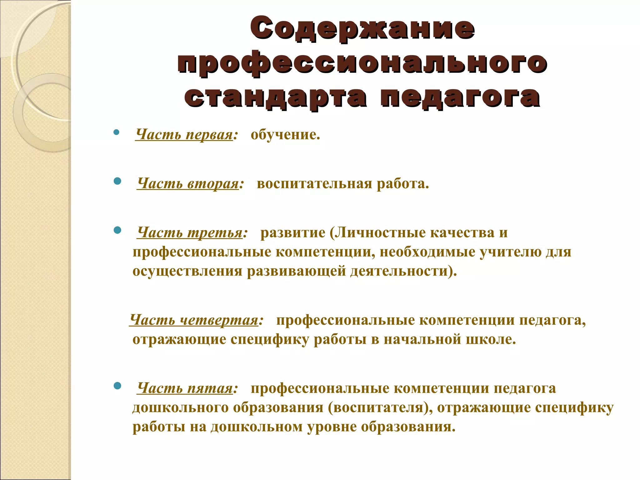 Содержание
         профессионального
         стандарта педагога
   Часть первая: обучение.

   Часть вторая: воспитательная работа.

    Часть третья: развитие (Личностные качества и
    профессиональные компетенции, необходимые учителю для
    осуществления развивающей деятельности).


    Часть четвертая: профессиональные компетенции педагога,
    отражающие специфику работы в начальной школе.

    Часть пятая: профессиональные компетенции педагога
    дошкольного образования (воспитателя), отражающие специфику
    работы на дошкольном уровне образования.
 
