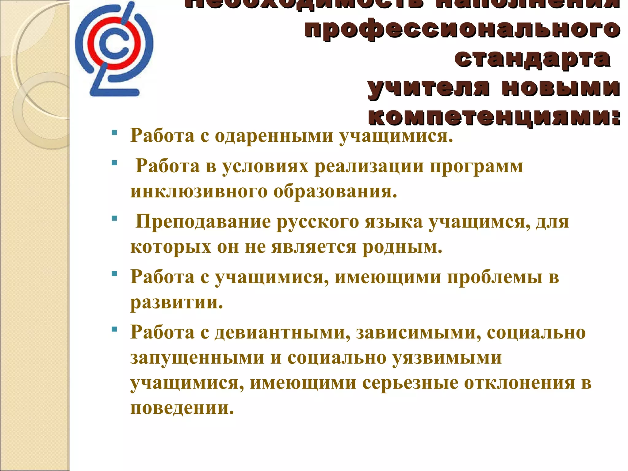 Необходимость наполнения
              профессионального
                       стандарта
                  учителя новыми
                  компетенциями:
   Работа с одаренными учащимися.
    Работа в условиях реализации программ
    инклюзивного образования.
    Преподавание русского языка учащимся, для
    которых он не является родным.
   Работа с учащимися, имеющими проблемы в
    развитии.
   Работа с девиантными, зависимыми, социально
    запущенными и социально уязвимыми
    учащимися, имеющими серьезные отклонения в
    поведении.
 