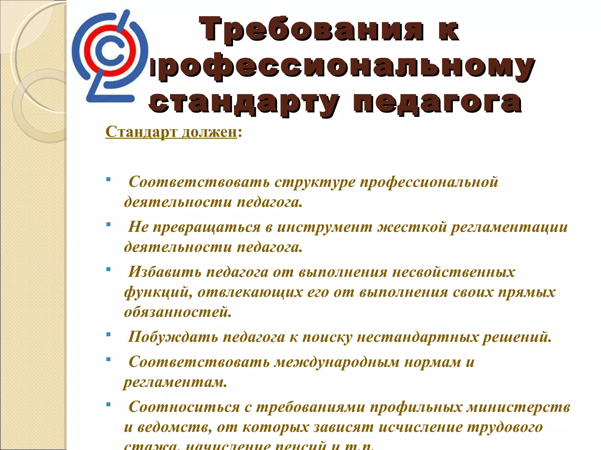 Требования к
     профессиональному
      стандарту педагога
Стандарт должен:

    Соответствовать структуре профессиональной 
    деятельности педагога.
    Не превращаться в инструмент жесткой регламентации 
    деятельности педагога.
    Избавить педагога от выполнения несвойственных 
    функций, отвлекающих его от выполнения своих прямых 
    обязанностей.
    Побуждать педагога к поиску нестандартных решений.
    Соответствовать международным нормам и 
    регламентам.
    Соотноситься с требованиями профильных министерств 
    и ведомств, от которых зависят исчисление трудового 
 