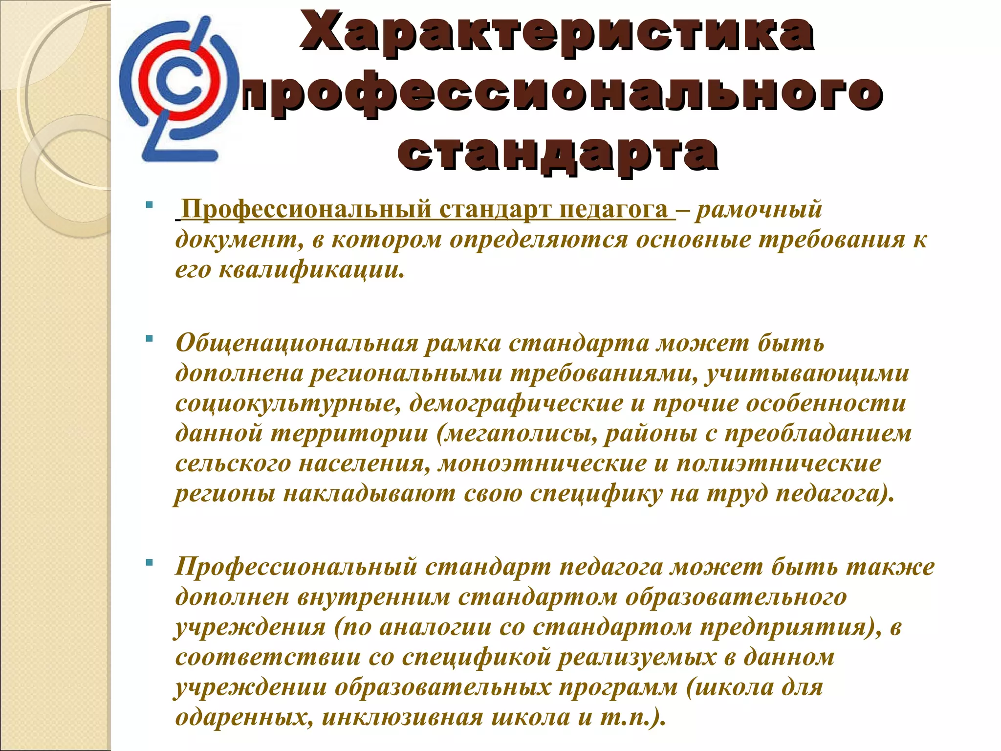 Характеристика
        профессионального
            стандарта
    Профессиональный стандарт педагога – рамочный 
    документ, в котором определяются основные требования к 
    его квалификации.

   Общенациональная рамка стандарта может быть 
    дополнена региональными требованиями, учитывающими 
    социокультурные, демографические и прочие особенности 
    данной территории (мегаполисы, районы с преобладанием 
    сельского населения, моноэтнические и полиэтнические 
    регионы накладывают свою специфику на труд педагога).

   Профессиональный стандарт педагога может быть также 
    дополнен внутренним стандартом образовательного 
    учреждения (по аналогии со стандартом предприятия), в 
    соответствии со спецификой реализуемых в данном 
    учреждении образовательных программ (школа для 
    одаренных, инклюзивная школа и т.п.).
 
