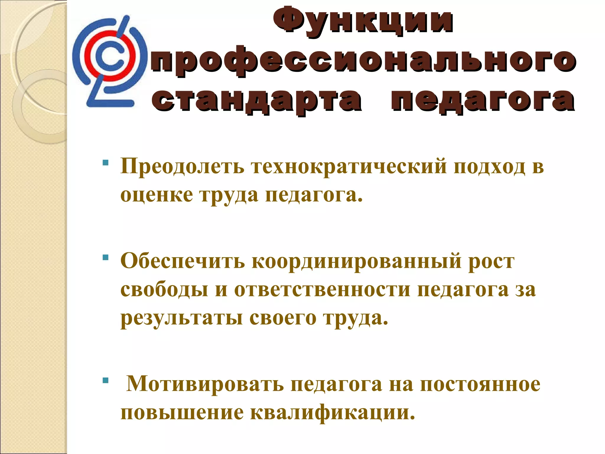 Функции
      профессионального
      стандарта педагога
   Преодолеть технократический подход в
    оценке труда педагога.

   Обеспечить координированный рост
    свободы и ответственности педагога за
    результаты своего труда.

   Мотивировать педагога на постоянное
    повышение квалификации.
 
