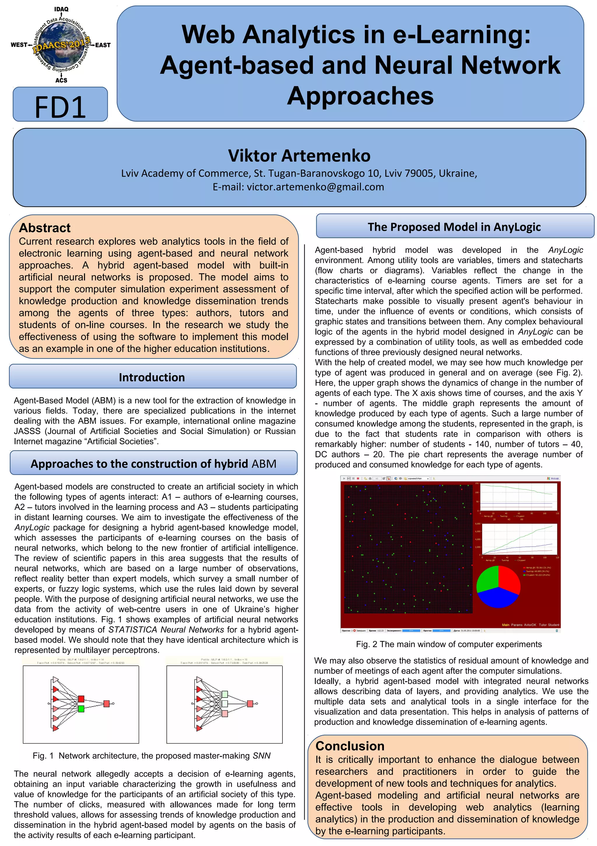 Web Analytics in e-Learning:
Agent-based and Neural Network
Approaches
Viktor Artemenko
Lviv Academy of Commerce, St. Tugan-Baranovskogo 10, Lviv 79005, Ukraine,
E-mail: victor.artemenko@gmail.com
FD1
Abstract
Current research explores web analytics tools in the field of
electronic learning using agent-based and neural network
approaches. A hybrid agent-based model with built-in
artificial neural networks is proposed. The model aims to
support the computer simulation experiment assessment of
knowledge production and knowledge dissemination trends
among the agents of three types: authors, tutors and
students of on-line courses. In the research we study the
effectiveness of using the software to implement this model
as an example in one of the higher education institutions.
Conclusion
It is critically important to enhance the dialogue between
researchers and practitioners in order to guide the
development of new tools and techniques for analytics.
Agent-based modeling and artificial neural networks are
effective tools in developing web analytics (learning
analytics) in the production and dissemination of knowledge
by the e-learning participants.
Introduction
Approaches to the construction of hybrid ABM
Agent-Based Model (ABM) is a new tool for the extraction of knowledge in
various fields. Today, there are specialized publications in the internet
dealing with the ABM issues. For example, international online magazine
JASSS (Journal of Artificial Societies and Social Simulation) or Russian
Internet magazine “Artificial Societies”.
Fig. 1 Network architecture, the proposed master-making SNN
Agent-based models are constructed to create an artificial society in which
the following types of agents interact: A1 – authors of e-learning courses,
A2 – tutors involved in the learning process and A3 – students participating
in distant learning courses. We aim to investigate the effectiveness of the
AnyLogic package for designing a hybrid agent-based knowledge model,
which assesses the participants of e-learning courses on the basis of
neural networks, which belong to the new frontier of artificial intelligence.
The review of scientific papers in this area suggests that the results of
neural networks, which are based on a large number of observations,
reflect reality better than expert models, which survey a small number of
experts, or fuzzy logic systems, which use the rules laid down by several
people. With the purpose of designing artificial neural networks, we use the
data from the activity of web-centre users in one of Ukraine’s higher
education institutions. Fig. 1 shows examples of artificial neural networks
developed by means of STATISTICA Neural Networks for a hybrid agent-
based model. We should note that they have identical architecture which is
represented by multilayer perceptrons.
Fig. 2 The main window of computer experiments
The neural network allegedly accepts a decision of e-learning agents,
obtaining an input variable characterizing the growth in usefulness and
value of knowledge for the participants of an artificial society of this type.
The number of clicks, measured with allowances made for long term
threshold values, allows for assessing trends of knowledge production and
dissemination in the hybrid agent-based model by agents on the basis of
the activity results of each e-learning participant.
We may also observe the statistics of residual amount of knowledge and
number of meetings of each agent after the computer simulations.
Ideally, a hybrid agent-based model with integrated neural networks
allows describing data of layers, and providing analytics. We use the
multiple data sets and analytical tools in a single interface for the
visualization and data presentation. This helps in analysis of patterns of
production and knowledge dissemination of e-learning agents.
The Proposed Model in AnyLogic
Agent-based hybrid model was developed in the AnyLogic
environment. Among utility tools are variables, timers and statecharts
(flow charts or diagrams). Variables reflect the change in the
characteristics of e-learning course agents. Timers are set for a
specific time interval, after which the specified action will be performed.
Statecharts make possible to visually present agent's behaviour in
time, under the influence of events or conditions, which consists of
graphic states and transitions between them. Any complex behavioural
logic of the agents in the hybrid model designed in AnyLogic can be
expressed by a combination of utility tools, as well as embedded code
functions of three previously designed neural networks.
With the help of created model, we may see how much knowledge per
type of agent was produced in general and on average (see Fig. 2).
Here, the upper graph shows the dynamics of change in the number of
agents of each type. The X axis shows time of courses, and the axis Y
- number of agents. The middle graph represents the amount of
knowledge produced by each type of agents. Such a large number of
consumed knowledge among the students, represented in the graph, is
due to the fact that students rate in comparison with others is
remarkably higher: number of students - 140, number of tutors – 40,
DC authors – 20. The pie chart represents the average number of
produced and consumed knowledge for each type of agents.
 