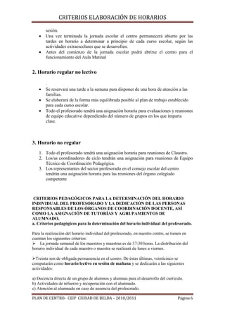 •
•

CRITERIOS ELABORACIÓN DE HORARIOS

sesión.
Una vez terminada la jornada escolar el centro permanecerá abierto por las
tardes en horario a determinar a principio de cada curso escolar, según las
actividades extraescolares que se desarrollen.
Antes del comienzo de la jornada escolar podrá abrirse el centro para el
funcionamiento del Aula Matinal

2. Horario regular no lectivo
•
•
•

.
Se reservará una tarde a la semana para disponer de una hora de atención a las
familias.
Se elaborará de la forma más equilibrada posible al plan de trabajo establecido
para cada curso escolar.
Todo el profesorado tendrá una asignación horaria para evaluaciones y reuniones
de equipo educativo dependiendo del número de grupos en los que imparta
clase.

3. Horario no regular
1. Todo el profesorado tendrá una asignación horaria para reuniones de Claustro.
2. Los/as coordinadores de ciclo tendrán una asignación para reuniones de Equipo
Técnico de Coordinación Pedagógica.
3. Los representantes del sector profesorado en el consejo escolar del centro
tendrán una asignación horaria para las reuniones del órgano colegiado
competente

CRITERIOS PEDAGÓGICOS PARA LA DETERMINACIÓN DEL HORARIO
INDIVIDUAL DEL PROFESORADO Y LA DEDICACIÓN DE LAS PERSONAS
RESPONSABLES DE LOS ÓRGANOS DE COORDINACIÓN DOCENTE, ASÍ
COMO LA ASIGNACIÓN DE TUTORÍAS Y AGRUPAMIENTOS DE
ALUMNADO.
a. Criterios pedagógicos para la determinación del horario individual del profesorado.
Para la realización del horario individual del profesorado, en nuestro centro, se tienen en
cuentan los siguientes criterios:
La jornada semanal de los maestros y maestras es de 37:30 horas. La distribución del
horario individual de cada maestro o maestra se realizará de lunes a viernes.
Treinta son de obligada permanencia en el centro. De éstas últimas, veinticinco se
computarán como horario lectivo en sesión de mañana y se dedicarán a las siguientes
actividades:
a) Docencia directa de un grupo de alumnos y alumnas para el desarrollo del currículo.
b) Actividades de refuerzo y recuperación con el alumnado.
c) Atención al alumnado en caso de ausencia del profesorado.

PLAN DE CENTRO- CEIP CIUDAD DE BELDA – 2010/2011

Página 6

 